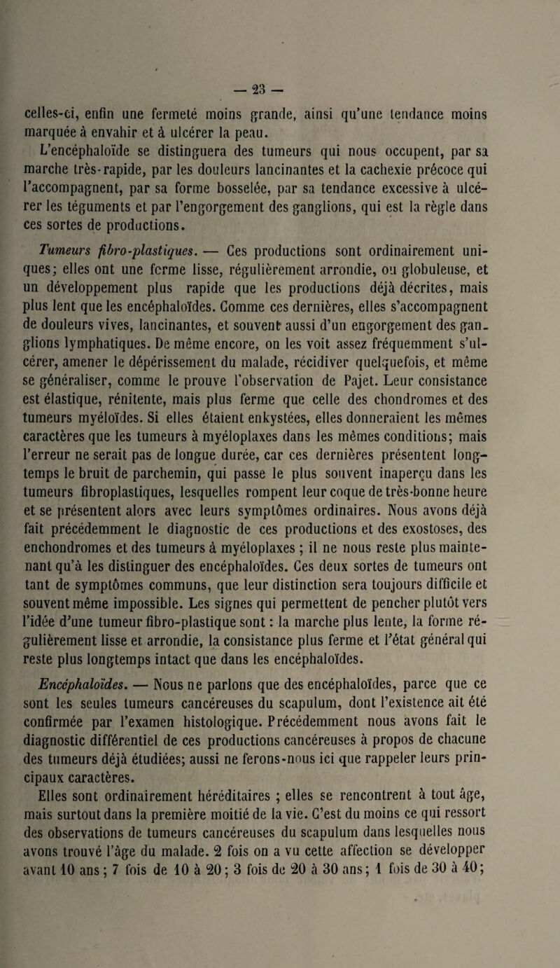 celles-ci, enfin une fermeté moins grande, ainsi qu’une tendance moins marquée à envahir et à ulcérer la peau. L’encéphaloïde se distinguera des tumeurs qui nous occupent, par sa marche très-rapide, par les douleurs lancinantes et la cachexie précoce qui l’accompagnent, par sa forme bosselée, par sa tendance excessive à ulcé¬ rer les téguments et par l’engorgement des ganglions, qui est la règle dans ces sortes de productions. Tumeurs fibro-plastiques. — Ces productions sont ordinairement uni¬ ques; elles ont une ferme lisse, régulièrement arrondie, ou globuleuse, et un développement plus rapide que les productions déjà décrites, mais plus lent que les encéphaloïdes. Gomme ces dernières, elles s’accompagnent de douleurs vives, lancinantes, et souvent aussi d’un engorgement des gan¬ glions lymphatiques. De même encore, on les voit assez fréquemment s’ul¬ cérer, amener le dépérissement du malade, récidiver quelquefois, et même se généraliser, comme le prouve l’observation de Pajet. Leur consistance est élastique, rénitente, mais plus ferme que celle des chondromes et des tumeurs myéloïdes. Si elles étaient enkystées, elles donneraient les mêmes caractères que les tumeurs à myéloplaxes dans les mêmes conditions; mais l’erreur ne serait pas de longue durée, car ces dernières présentent long¬ temps le bruit de parchemin, qui passe le plus souvent inaperçu dans les tumeurs fibroplastiques, lesquelles rompent leur coque de très-bonne heure et se présentent alors avec leurs symptômes ordinaires. Nous avons déjà fait précédemment le diagnostic de ces productions et des exostoses, des enchondromes et des tumeurs à myéloplaxes ; il ne nous reste plus mainte¬ nant qu’à les distinguer des encéphaloïdes. Ces deux sortes de tumeurs ont tant de symptômes communs, que leur distinction sera toujours difficile et souvent même impossible. Les signes qui permettent de pencher plutôt vers l’idée d’une tumeur fibro-plastique sont : la marche plus lente, la forme ré¬ gulièrement lisse et arrondie, la consistance plus ferme et l’état général qui reste plus longtemps intact que dans les encéphaloïdes. Encéphaloïdes. — Nous ne parlons que des encéphaloïdes, parce que ce sont les seules tumeurs cancéreuses du scapulum, dont l’existence ait été confirmée par l’examen histologique. Précédemment nous avons fait le diagnostic différentiel de ces productions cancéreuses à propos de chacune des tumeurs déjà étudiées; aussi ne ferons-nous ici que rappeler leurs prin¬ cipaux caractères. Elles sont ordinairement héréditaires ; elles se rencontrent à tout âge, mais surtout dans la première moitié de la vie. C’est du moins ce qui ressort des observations de tumeurs cancéreuses du scapulum dans lesquelles nous avons trouvé l’âge du malade. 2 fois on a vu cette affection se développer avant 10 ans ; 7 fois de 10 à 20 ; 3 fois de 20 à 30 ans ; 1 fois de 30 à 40;
