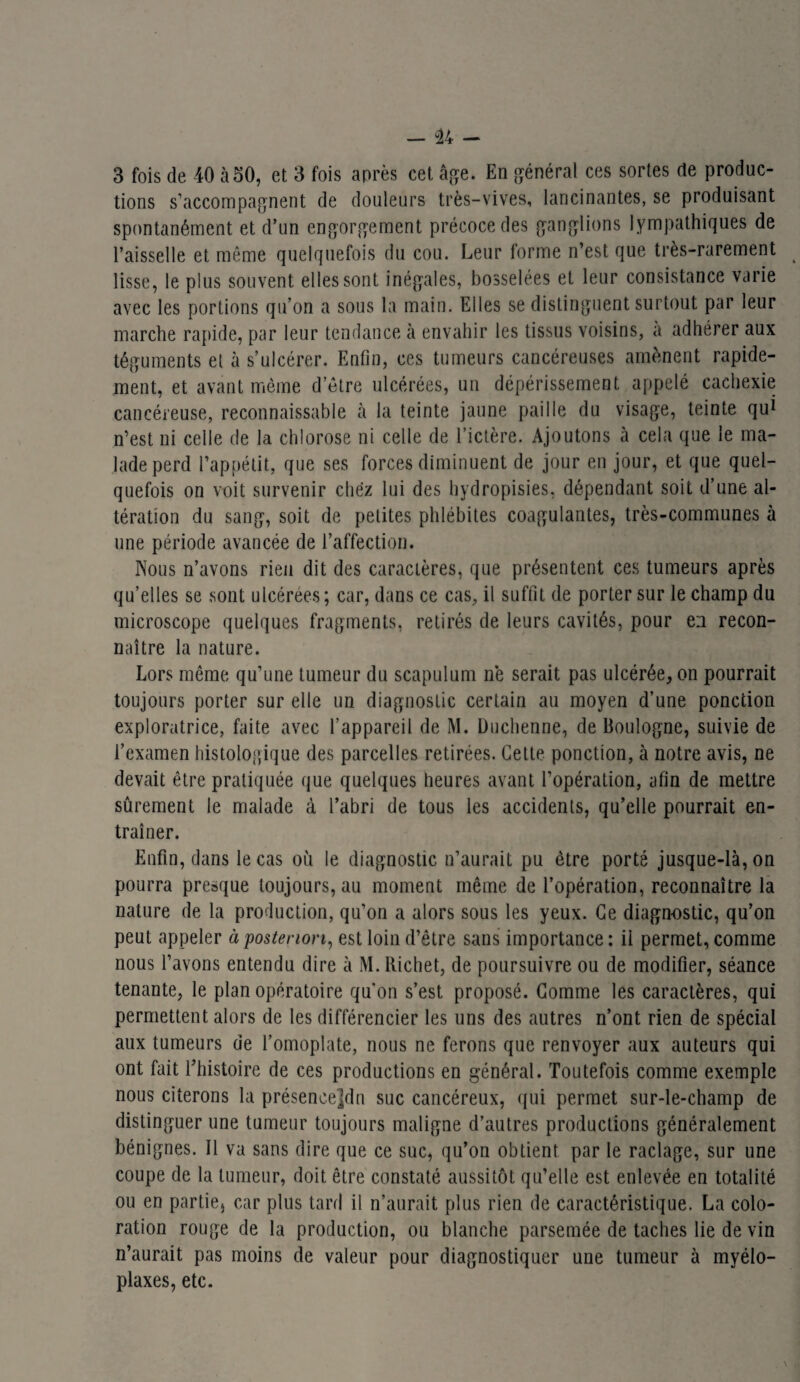 3 fois de 40 à50, et 3 fois après cet âge. En général ces sortes de produc¬ tions s’accompagnent de douleurs très-vives, lancinantes, se produisant spontanément et d’un engorgement précoce des ganglions lympathiques de l’aisselle et même quelquefois du cou. Leur forme n’est que très-rarement lisse, le plus souvent elles sont inégales, bosselées et leur consistance varie avec les portions qu’on a sous la main. Elles se distinguent surtout par leur marche rapide, par leur tendance à envahir les tissus voisins, a adhérer aux téguments et à s’ulcérer. Enfin, ces tumeurs cancéreuses amènent rapide¬ ment, et avant même d’être ulcérées, un dépérissement appelé cachexie cancéreuse, reconnaissable à la teinte jaune paille du visage, teinte qui n’est ni celle de la chlorose ni celle de l’ictère. Ajoutons à cela que le ma¬ lade perd l’appétit, que ses forces diminuent de jour en jour, et que quel¬ quefois on voit survenir chez lui des hydropisies, dépendant soit d’une al¬ tération du sang, soit de petites phlébites coagulantes, très-communes à une période avancée de l’affection. Nous n’avons rien dit des caractères, que présentent ces tumeurs après qu’elles se sont ulcérées ; car, dans ce cas, il suffit de porter sur le champ du microscope quelques fragments, retirés de leurs cavités, pour en recon¬ naître la nature. Lors même qu’une tumeur du scapulum ne serait pas ulcérée, on pourrait toujours porter sur elle un diagnostic certain au moyen d’une ponction exploratrice, faite avec l’appareil de M. Duchenne, de Boulogne, suivie de l’examen histologique des parcelles retirées. Cette ponction, à notre avis, ne devait être pratiquée que quelques heures avant l’opération, afin de mettre sûrement le malade à l’abri de tous les accidents, qu’elle pourrait en¬ traîner. Enfin, dans le cas où le diagnostic n’aurait pu être porté jusque-là, on pourra presque toujours, au moment même de l’opération, reconnaître la nature de la production, qu’on a alors sous les yeux. Ce diagnostic, qu’on peut appeler à posteriori, est loin d’être sans importance: il permet, comme nous l’avons entendu dire à M. Richet, de poursuivre ou de modifier, séance tenante, le plan opératoire qu'on s’est proposé. Comme les caractères, qui permettent alors de les différencier les uns des autres n’ont rien de spécial aux tumeurs de l’omoplate, nous ne ferons que renvoyer aux auteurs qui ont fait l’histoire de ces productions en général. Toutefois comme exemple nous citerons la présencejdn suc cancéreux, qui permet sur-le-champ de distinguer une tumeur toujours maligne d’autres productions généralement bénignes. Il va sans dire que ce suc, qu’on obtient par le raclage, sur une coupe de la tumeur, doit être constaté aussitôt qu’elle est enlevée en totalité ou en partie, car plus tard il n’aurait plus rien de caractéristique. La colo¬ ration rouge de la production, ou blanche parsemée de taches lie de vin n’aurait pas moins de valeur pour diagnostiquer une tumeur à myélo- plaxes, etc.