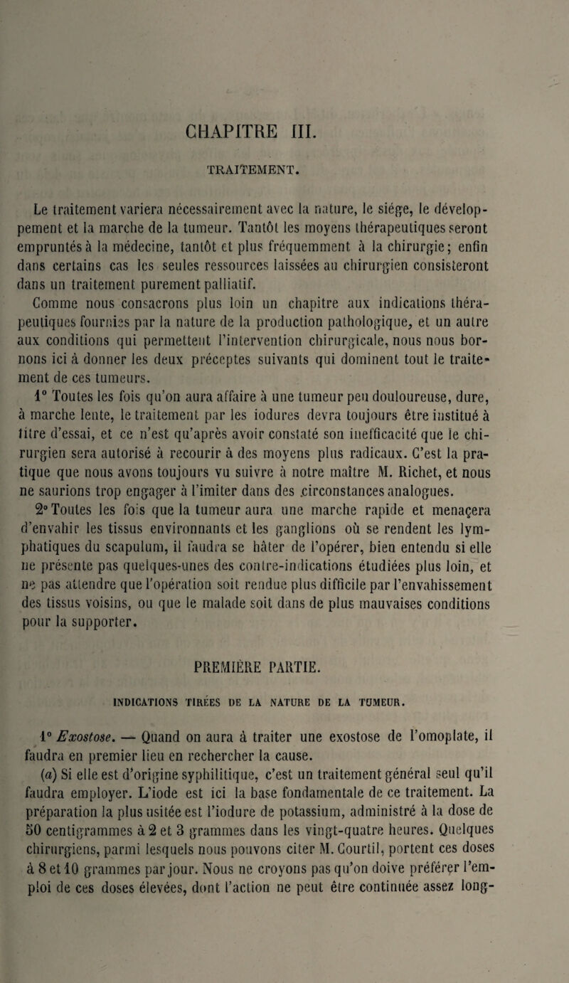 TRAITEMENT. Le traitement variera nécessairement avec la nature, le siège, le dévelop¬ pement et la marche de la tumeur. Tantôt les moyens thérapeutiques seront empruntés à la médecine, tantôt et plus fréquemment à la chirurgie; enfin dans certains cas les seules ressources laissées au chirurgien consisteront dans un traitement purement palliatif. Comme nous consacrons plus loin un chapitre aux indications théra¬ peutiques fournies par la nature de la production pathologique, et un autre aux conditions qui permettent l’intervention chirurgicale, nous nous bor¬ nons ici à donner les deux préceptes suivants qui dominent tout le traite¬ ment de ces tumeurs. 1° Toutes les fois qu’on aura affaire à une tumeur peu douloureuse, dure, à marche lente, le traitement par les iodures devra toujours être institué à titre d’essai, et ce n’est qu’après avoir constaté son inefficacité que le chi¬ rurgien sera autorisé à recourir à des moyens plus radicaux. C’est la pra¬ tique que nous avons toujours vu suivre à notre maître M. Richet, et nous ne saurions trop engager à l’imiter dans des .circonstances analogues. 2° Toutes les fois que la tumeur aura une marche rapide et menaçera d’envahir les tissus environnants et les ganglions où se rendent les lym¬ phatiques du scapulum, il faudra se hâter de l’opérer, bien entendu si elle 11e présente pas quelques-unes des contre-indications étudiées plus loin, et ne pas attendre que l’opération soit rendue plus difficile par l’envahissement des tissus voisins, ou que le malade soit dans de plus mauvaises conditions pour la supporter. PREMIÈRE PARTIE. INDICATIONS TIRÉES DE LA NATURE DE LA TUMEUR. 1° Exostose. — Quand on aura à traiter une exostose de l’omoplate, il faudra en premier lieu en rechercher la cause. {a) Si elle est d’origine syphilitique, c’est un traitement général seul qu’il faudra employer. L’iode est ici la base fondamentale de ce traitement. La préparation la plus usitée est l’iodure de potassium, administré à la dose de 50 centigrammes à 2 et 3 grammes dans les vingt-quatre heures* Quelques chirurgiens, parmi lesquels nous pouvons citer M. Courtil, portent ces doses à 8 et 10 grammes par jour. Nous ne croyons pas qu’on doive préférer l’em¬ ploi de ces doses élevées, dont l’action ne peut être continuée assez long-