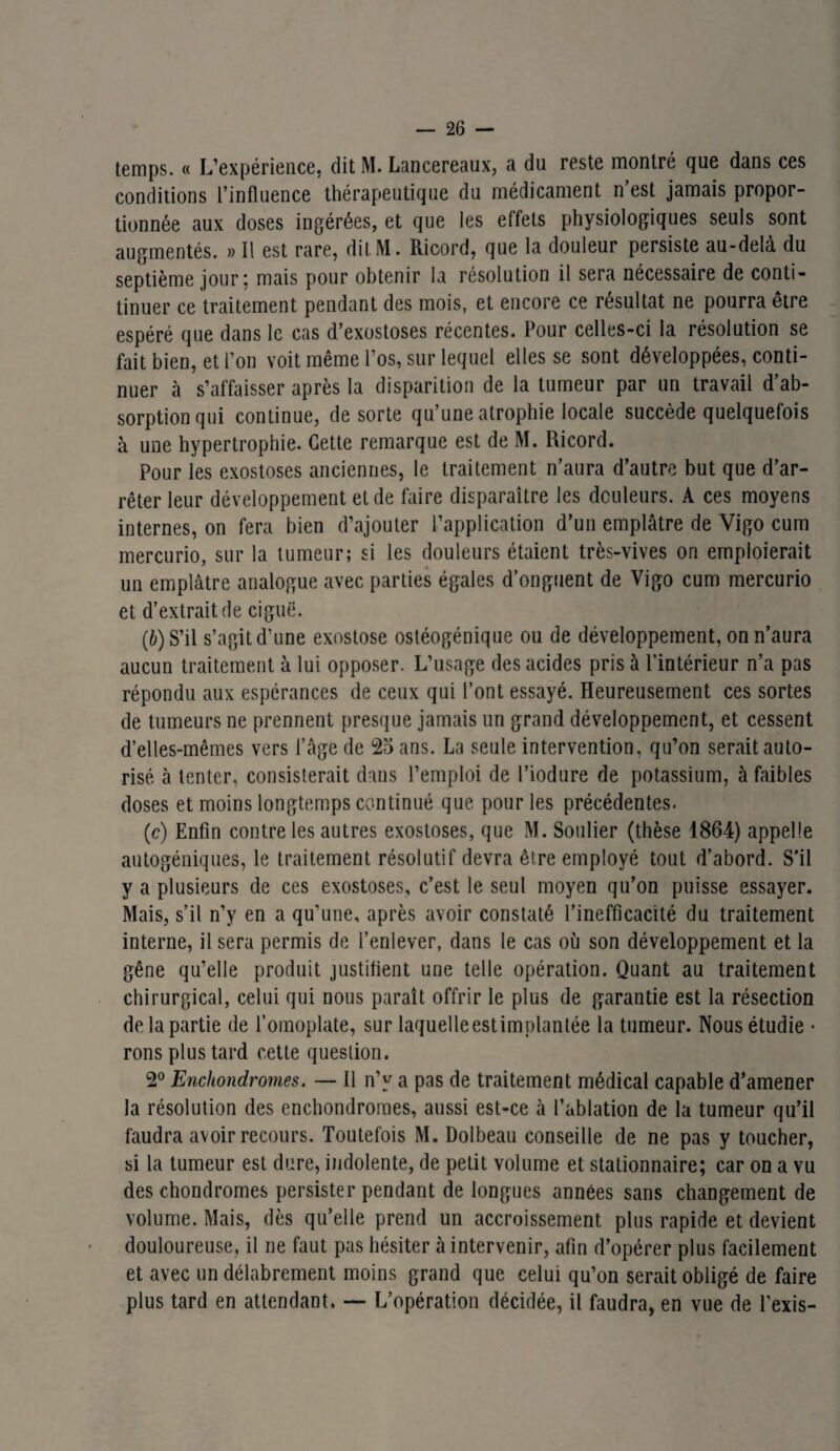 temps. « L’expérience, dit M. Lancereaux, a du reste montré que dans ces conditions l’influence thérapeutique du médicament n’est jamais propor¬ tionnée aux doses ingérées, et que les effets physiologiques seuls sont augmentés. » Il est rare, dit M. Ricord, que la douleur persiste au-delà du septième jour 5 mais pour obtenir la résolution il sera nécessaire de conti- tinuer ce traitement pendant des mois, et encore ce résultat ne pourra être espéré que dans le cas d’exostoses récentes. Pour celles-ci la résolution se fait bien, et l’on voit même l’os, sur lequel elles se sont développées, conti¬ nuer à s’affaisser après la disparition de la tumeur par un travail d’ab¬ sorption qui continue, de sorte qu’une atrophie locale succède quelquefois à une hypertrophie. Cette remarque est de M. Ricord. Pour les exostoses anciennes, le traitement n’aura d’autre but que d’ar¬ rêter leur développement et de faire disparaître les douleurs. A ces moyens internes, on fera bien d’ajouter l’application d’un emplâtre de Vigo cum mercurio, sur la tumeur; si les douleurs étaient très-vives on emploierait un emplâtre analogue avec parties égales d’onguent de Vigo cum mercurio et d’extrait de ciguë. (b) S’il s’agit d’une exostose ostéogénique ou de développement, on n’aura aucun traitement à lui opposer. L’usage des acides pris à l’intérieur n’a pas répondu aux espérances de ceux qui l’ont essayé. Heureusement ces sortes de tumeurs ne prennent presque jamais un grand développement, et cessent d’elles-mêmes vers l’âge de 25 ans. La seule intervention, qu’on serait auto¬ risé à tenter, consisterait dans l’emploi de l’iodure de potassium, à faibles doses et moins longtemps continué que pour les précédentes. (c) Enfin contre les autres exostoses, que M. Soulier (thèse 1864) appelle autogéniques, le traitement résolutif devra être employé tout d’abord. S’il y a plusieurs de ces exostoses, c’est le seul moyen qu’on puisse essayer. Mais, s’il n’y en a qu’une, après avoir constaté l’inefficacité du traitement interne, il sera permis de l’enlever, dans le cas où son développement et la gêne qu’elle produit justifient une telle opération. Quant au traitement chirurgical, celui qui nous paraît offrir le plus de garantie est la résection de, la partie de l’omoplate, sur laquelle est implantée la tumeur. Nous étudie • rons plus tard cette question. 2° Enchondromes. — 11 n’y a pas de traitement médical capable d’amener la résolution des enchondromes, aussi est-ce à l’ablation de la tumeur qu’il faudra avoir recours. Toutefois M. Dolbeau conseille de ne pas y toucher, si la tumeur est dure, indolente, de petit volume et stationnaire; car on a vu des chondromes persister pendant de longues années sans changement de volume. Mais, dès qu’elle prend un accroissement plus rapide et devient douloureuse, il ne faut pas hésiter à intervenir, afin d’opérer plus facilement et avec un délabrement moins grand que celui qu’on serait obligé de faire plus tard en attendant. — L’opération décidée, il faudra, en vue de l'exis-