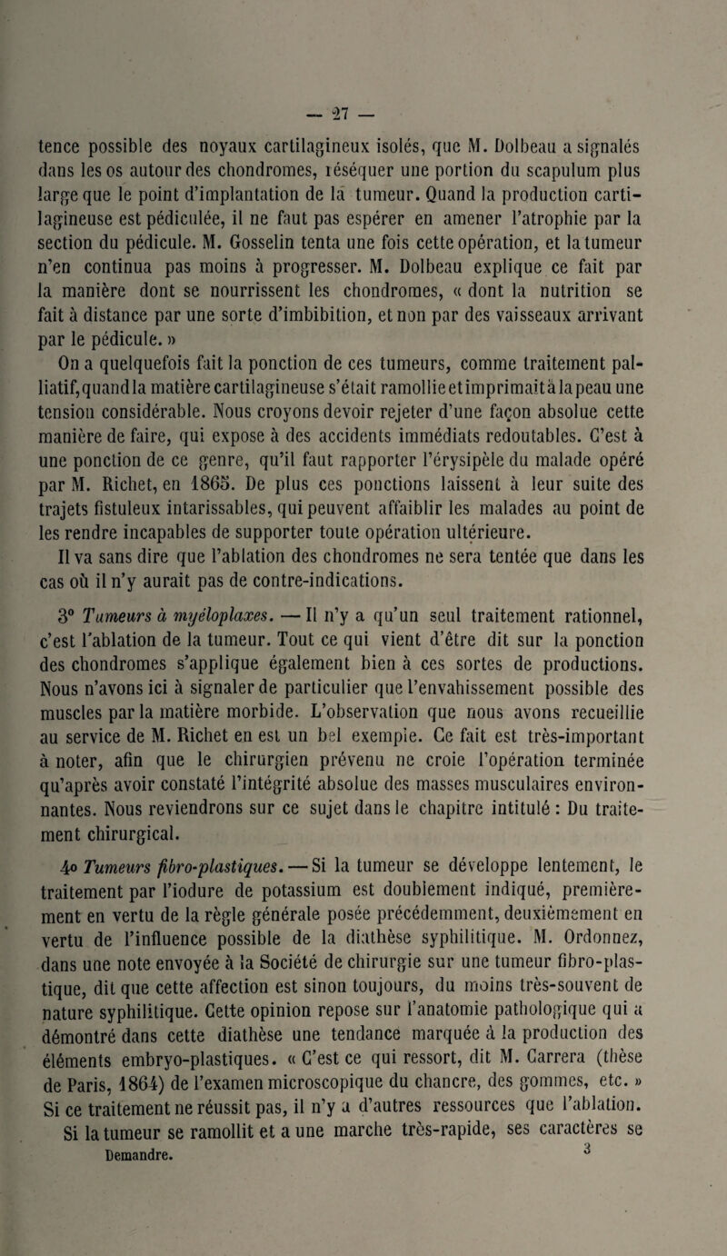 tence possible des noyaux cartilagineux isolés, que M. Dolbeau a signalés dans les os autour des chondromes, réséquer une portion du scapulum plus large que le point d’implantation de la tumeur. Quand la production carti¬ lagineuse est pédiculée, il ne faut pas espérer en amener l’atrophie par la section du pédicule. M. Gosselin tenta une fois cette opération, et la tumeur n’en continua pas moins à progresser. M. Dolbeau explique ce fait par la manière dont se nourrissent les chondromes, « dont la nutrition se fait à distance par une sorte d’imbibition, et non par des vaisseaux arrivant par le pédicule. » On a quelquefois fait la ponction de ces tumeurs, comme traitement pal¬ liatif, quand la matière cartilagineuse s’était ramollie et imprimait à la peau une tension considérable. Nous croyons devoir rejeter d’une façon absolue cette manière de faire, qui expose à des accidents immédiats redoutables. C’est à une ponction de ce genre, qu’il faut rapporter l’érysipèle du malade opéré par M. Richet, en 1865. De plus ces ponctions laissent à leur suite des trajets fistuleux intarissables, qui peuvent affaiblir les malades au point de les rendre incapables de supporter toute opération ultérieure. Il va sans dire que l’ablation des chondromes ne sera tentée que dans les cas où il n’y aurait pas de contre-indications. 3° Tumeurs à myéloplaxes. —Il n’y a qu’un seul traitement rationnel, c’est l'ablation de la tumeur. Tout ce qui vient d’être dit sur la ponction des chondromes s’applique également bien à ces sortes de productions. Nous n’avons ici à signaler de particulier que l’envahissement possible des muscles par la matière morbide. L’observation que nous avons recueillie au service de M. Richet en est un bel exemple. Ce fait est très-important à noter, afin que le chirurgien prévenu ne croie l’opération terminée qu’après avoir constaté l’intégrité absolue des masses musculaires environ¬ nantes. Nous reviendrons sur ce sujet dans le chapitre intitulé : Du traite¬ ment chirurgical. 4o Tumeurs fibroblastiques. — Si la tumeur se développe lentement, le traitement par l’iodure de potassium est doublement indiqué, première¬ ment en vertu de la règle générale posée précédemment, deuxièmement en vertu de l’influence possible de la diathèse syphilitique. M. Ordonnez, dans une note envoyée à la Société de chirurgie sur une tumeur fîbro-plas- tique, dit que cette affection est sinon toujours, du moins très-souvent de nature syphilitique. Cette opinion repose sur l’anatomie pathologique qui a démontré dans cette diathèse une tendance marquée à la production des éléments embryo-plastiques. « C’est ce qui ressort, dit M. Carrera (thèse de Paris, 1864) de l’examen microscopique du chancre, des gommes, etc. » Si ce traitement ne réussit pas, il n’y a d’autres ressources que l’ablation. Si la tumeur se ramollit et aune marche très-rapide, ses caractères se Demandre.