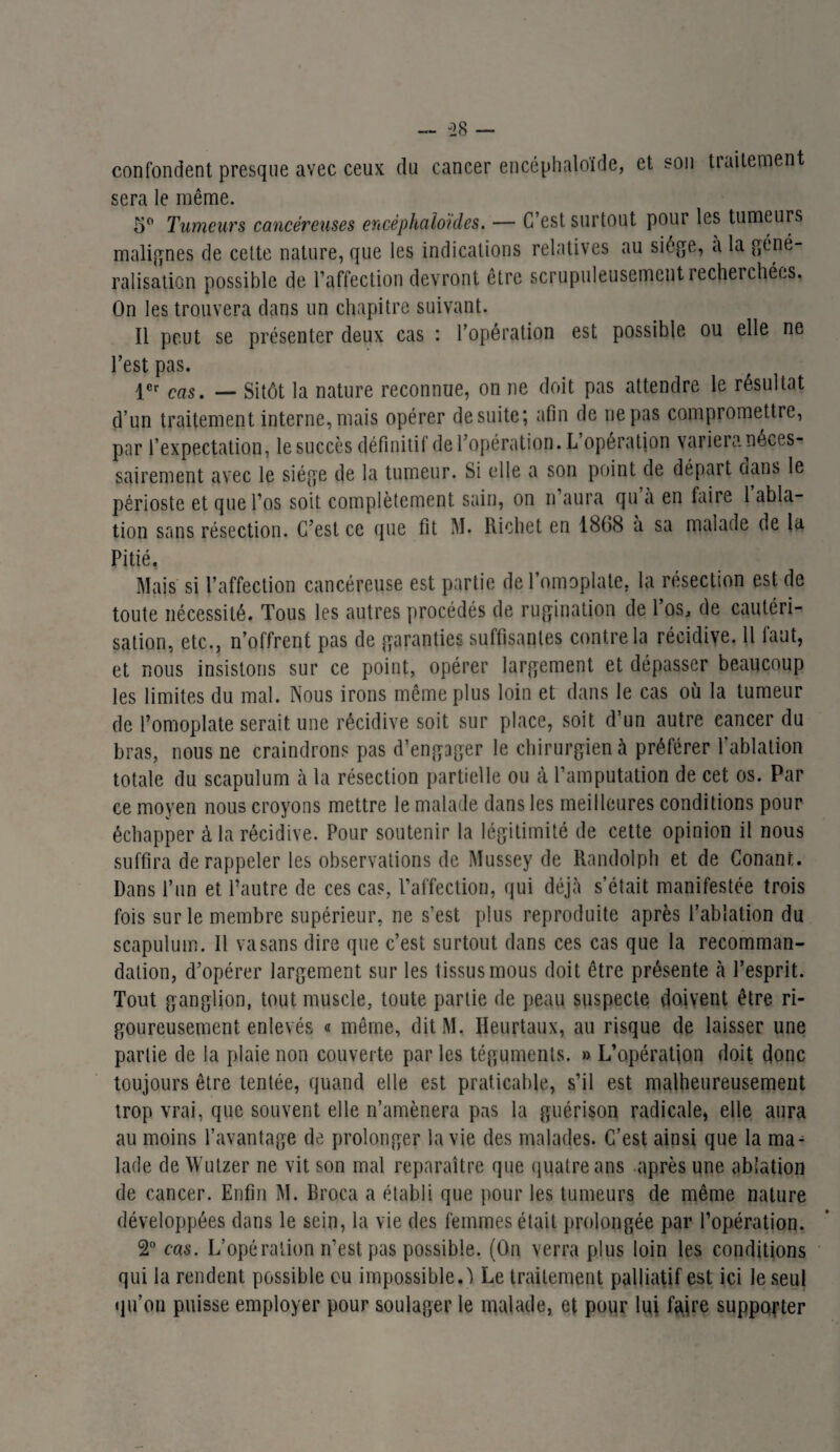 — -28 — confondent presque avec ceux du cancer encéphaloïde, et son traitement sera le même. 5° Tumeurs cancéreuses encéphaloïdes. — C’est surtout pour les tumeurs malignes de cette nature, que les indications relatives au siège, a la géné¬ ralisation possible de l’affection devront être scrupuleusement recherchées. On les trouvera dans un chapitre suivant. Il peut se présenter deux cas : l’opération est possible ou elle ne l’est pas. 1er caS' — sitôt la nature reconnue, on ne doit pas attendre le résultat d’un traitement interne, mais opérer de suite ; afin de nepas compromettre, par l’expectation, le succès définitif de l’opération. L opération variera néces¬ sairement avec le siège de la tumeur. Si elle a son point de départ dans le périoste et que l’os soit complètement sain, on n aura qu a en faire 1 abla¬ tion sans résection. C’est ce que fit M. Richet en 1868 à sa malade de la Pitié. Mais si l’affection cancéreuse est partie de l’omoplate, la résection est de toute nécessité. Tous les autres procédés de rugination de l’os, de cautéri¬ sation, etc., n’offrent pas de garanties suffisantes contre la récidive. Il faut, et nous insistons sur ce point, opérer largement et dépasser beaucoup les limites du mal. Nous irons même plus loin et dans le cas où la tumeur de l’omoplate serait une récidive soit sur place, soit d’un autre cancer du bras, nous ne craindrons pas d’engager le chirurgien à préférer l’ablation totale du scapulum à la résection partielle ou à l’amputation de cet os. Par ce moyen nous croyons mettre le malade dans les meilleures conditions pour échapper à la récidive. Pour soutenir la légitimité de cette opinion il nous suffira de rappeler les observations de Mussey de Randolph et de Conanr,. Dans l’un et l’autre de ces cas, l’affection, qui déjà s’était manifestée trois fois sur le membre supérieur, ne s’est plus reproduite après l’ablation du scapulum. Il va sans dire que c’est surtout dans ces cas que la recomman¬ dation, d’opérer largement sur les tissus mous doit être présente à l’esprit. Tout ganglion, tout muscle, toute partie de peau suspecte doivent être ri¬ goureusement enlevés « même, dit M. Heurtaux, au risque de laisser une partie de la plaie non couverte par les téguments. » L'opération doit donc toujours être tentée, quand elle est praticable, s’il est malheureusement trop vrai, que souvent elle n’amènera pas la guérison radicale, elle aura au moins l’avantage de prolonger la vie des malades. C’est ainsi que la ma¬ lade de Wutzer ne vit son mal reparaître que quatre ans après une ablation de cancer. Enfin M. Broca a établi que pour les tumeurs de même nature développées dans le sein, la vie des femmes était prolongée par l’opération. 2° cas. L’opération n’est pas possible. (On verra plus loin les conditions qui la rendent possible ou impossible.') Le traitement palliatif est ici le seul qu’on puisse employer pour soulager le malade, et pour lui faire supporter