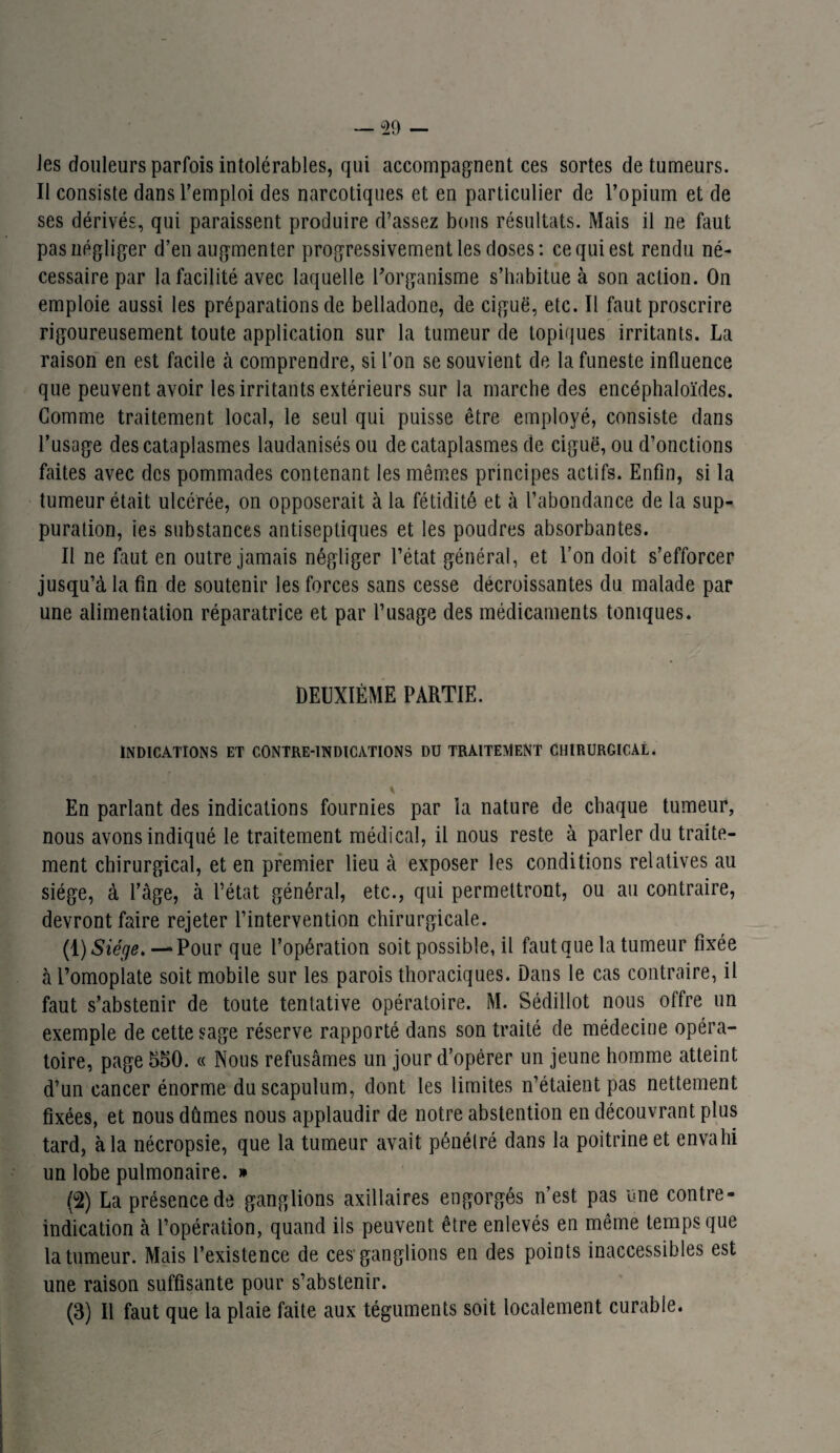 Jes douleurs parfois intolérables, qui accompagnent ces sortes de tumeurs. II consiste dans l’emploi des narcotiques et en particulier de l’opium et de ses dérivés, qui paraissent produire d’assez bons résultats. Mais il ne faut pas négliger d’en augmenter progressivement les doses: ce qui est rendu né¬ cessaire par la facilité avec laquelle l'organisme s’habitue à son action. On emploie aussi les préparations de belladone, de ciguë, etc. Il faut proscrire rigoureusement toute application sur la tumeur de topiques irritants. La raison en est facile à comprendre, si l’on se souvient de la funeste influence que peuvent avoir les irritants extérieurs sur la marche des encéphaloïdes. Gomme traitement local, le seul qui puisse être employé, consiste dans l’usage des cataplasmes laudanisés ou de cataplasmes de ciguë, ou d’onctions faites avec des pommades contenant les mêmes principes actifs. Enfin, si la tumeur était ulcérée, on opposerait à la fétidité et à l’abondance de la sup¬ puration, ies substances antiseptiques et les poudres absorbantes. Il ne faut en outre jamais négliger l’état général, et l’on doit s’efforcer jusqu’à la fin de soutenir les forces sans cesse décroissantes du malade par une alimentation réparatrice et par l’usage des médicaments toniques. DEUXIÈME PARTIE. INDICATIONS ET CONTRE-INDICATIONS DU TRAITEMENT CHIRURGICAL. En parlant des indications fournies par la nature de chaque tumeur, nous avons indiqué le traitement médical, il nous reste à parler du traite¬ ment chirurgical, et en premier lieu à exposer les conditions relatives au siège, à l’àge, à l’état général, etc., qui permettront, ou au contraire, devront faire rejeter l’intervention chirurgicale. (1) Siége. — Pour que l’opération soit possible, il faut que la tumeur fixée à l’omoplate soit mobile sur les parois thoraciques. Dans le cas contraire, il faut s’abstenir de toute tentative opératoire. M. Sédillot nous offre un exemple de cette sage réserve rapporté dans son traité de médecine opéra¬ toire, page 550. « Nous refusâmes un jour d’opérer un jeune homme atteint d’un cancer énorme du scapulum, dont les limites n’étaient pas nettement fixées, et nous dûmes nous applaudir de notre abstention en découvrant plus tard, à la nécropsie, que la tumeur avait pénétré dans la poitrine et envahi un lobe pulmonaire. » (2) La présence de ganglions axillaires engorgés n’est pas une contre- indication à l’opération, quand ils peuvent être enlevés en même temps que la tumeur. Mais l’existence de ces1 ganglions en des points inaccessibles est une raison suffisante pour s’abstenir. (3) Il faut que la plaie faite aux téguments soit localement curable.