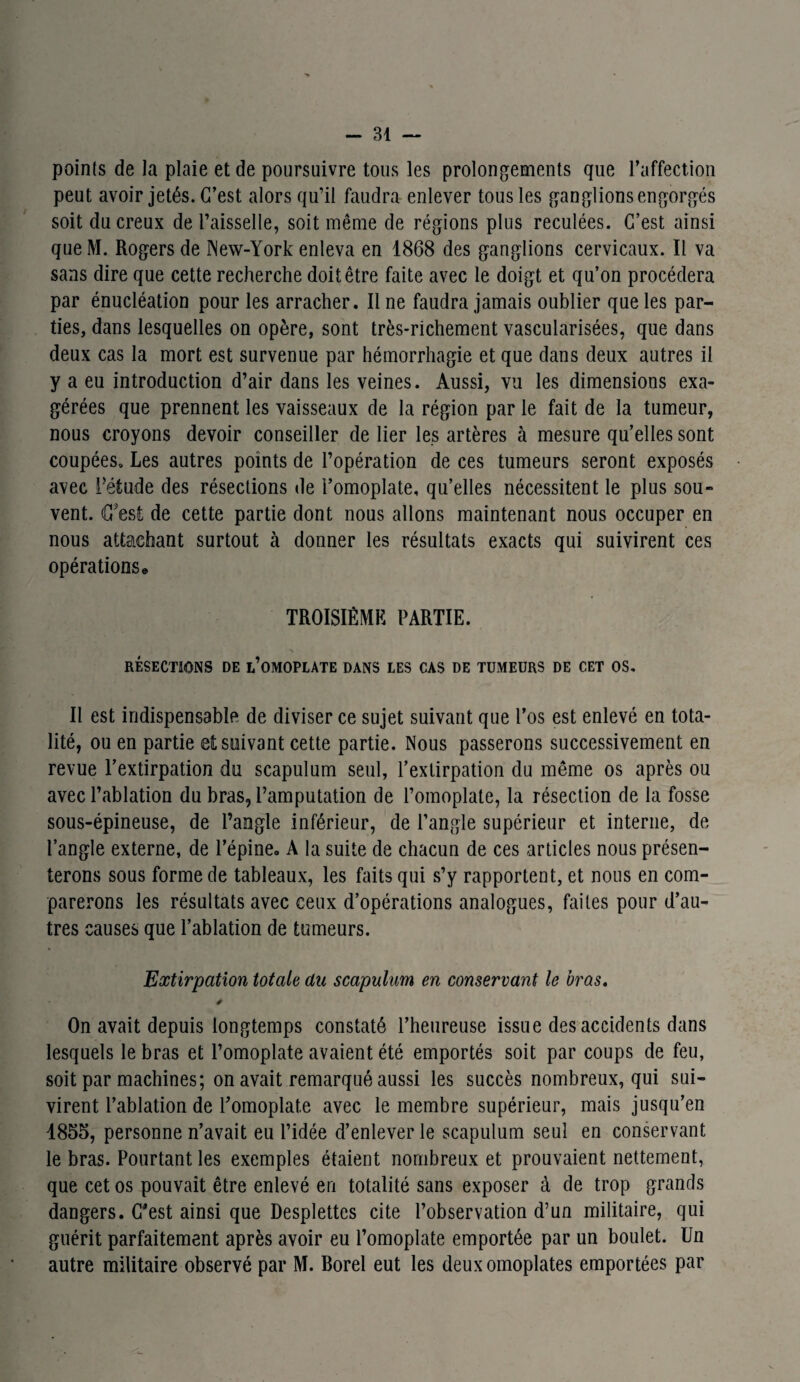 points de la plaie et de poursuivre tous les prolongements que l’affection peut avoir jetés. C’est alors qu’il faudra enlever tous les ganglions engorgés soit du creux de l’aisselle, soit même de régions plus reculées. C’est ainsi queM. Rogers de New-York enleva en 1868 des ganglions cervicaux. Il va sans dire que cette recherche doit être faite avec le doigt et qu’on procédera par énucléation pour les arracher. Il ne faudra jamais oublier que les par¬ ties, dans lesquelles on opère, sont très-richement vascularisées, que dans deux cas la mort est survenue par hémorrhagie et que dans deux autres il y a eu introduction d’air dans les veines. Aussi, vu les dimensions exa¬ gérées que prennent les vaisseaux de la région par le fait de la tumeur, nous croyons devoir conseiller de lier les artères à mesure quelles sont coupées. Les autres points de l’opération de ces tumeurs seront exposés avec Pétude des résections de l’omoplate, qu’elles nécessitent le plus sou¬ vent. € est de cette partie dont nous allons maintenant nous occuper en nous attachant surtout à donner les résultats exacts qui suivirent ces opérations • TROISIÈME PARTIE. RÉSECTIONS DE ^OMOPLATE DANS LES CAS DE TUMEURS DE CET OS. Il est indispensable de diviser ce sujet suivant que l’os est enlevé en tota¬ lité, ou en partie et suivant cette partie. Nous passerons successivement en revue l’extirpation du scapulum seul, l’extirpation du même os après ou avec l’ablation du bras, l’amputation de l’omoplate, la résection de la fosse sous-épineuse, de l’angle inférieur, de l’angle supérieur et interne, de l’angle externe, de l’épine» A la suite de chacun de ces articles nous présen¬ terons sous forme de tableaux, les faits qui s’y rapportent, et nous en com¬ parerons les résultats avec ceux d’opérations analogues, faites pour d’au¬ tres causes que l’ablation de tumeurs. Extirpation totale du scapulum en conservant le bras. On avait depuis longtemps constaté l’heureuse issue des accidents dans lesquels le bras et l’omoplate avaient été emportés soit par coups de feu, soit par machines; on avait remarqué aussi les succès nombreux, qui sui¬ virent l’ablation de l’omoplate avec le membre supérieur, mais jusqu’en 1855, personne n’avait eu l’idée d’enlever le scapulum seul en conservant le bras. Pourtant les exemples étaient nombreux et prouvaient nettement, que cet os pouvait être enlevé en totalité sans exposer à de trop grands dangers. C'est ainsi que Desplettes cite l’observation d’un militaire, qui guérit parfaitement après avoir eu l’omoplate emportée par un boulet. Un autre militaire observé par M. Borel eut les deux omoplates emportées par