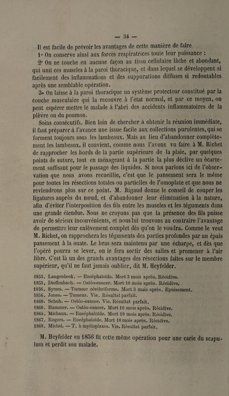 — 31 — Il est facile de prévoiries avantages de cette manière de faire. 1° On conserve ainsi aux forces respiratrices toute leur puissance : 2° On ne touche en aucune façon au tissu cellulaire lâche et abondant, qui unit ces muscles à la paroi thoracique, et dans lequel se développent si facilement des inflammations et des suppurations diffuses si redoutables après une semblable opération. 3o On laisse à la paroi thoracique un système protecteur constitué par la couche musculaire qui la recouvre à l’état normal, et par ce moyen, on peut espérer mettre le malade à l’abri des accidents inflammatoires de la plèvre ou du poumon. Soins consécutifs. Bien loin de chercher à obtenir la réunion immédiate, il faut préparer à l’avance une issue facile aux collections purulentes, qui se forment toujours sous les lambeaux. Mais au lieu d’abandonner complète¬ ment les lambeaux, il convient, comme nous l’avons vu faire à M. Richet de rapprocher les bords de la partie supérieure de la plaie, par quelques points de suture, tout en ménageant à la partie la plus déclive un écarte¬ ment suffisant pour le passage des liquides. Si nous parlons ici de l’obser¬ vation que nous avons recueillie, c’est que le pansement sera le même pour toutes les résections totales ou partielles de l’omoplate et que nous ne reviendrons plus sur ce point. M. Rigaud donne le conseil de couper les ligatures auprès du nœud, et d’abandonner leur élimination à la nature, afin d’éviter l’interposition des fils entre les muscles et les téguments dans une grande étendue. Nous ne croyons pas que la présence des fils puisse avoir de sérieux inconvénients, et nous lui trouvons au contraire l’avantage de permettre leur enlèvement complet dès qu’on le voudra. Comme le veut M. Richet, on rapprochera les téguments des parties profondes par un épais pansement à la ouate. Le bras sera maintenu par une écharpe, et dès que l’opéré pourra se lever, on le fera sortir des salles et promener à l’air libre. C’est là un des grands avantages des résections faites sur le membre supérieur, qu’il ne faut jamais oublier, dit M. Ileyfelder. 1855. Laugenbeck. — Encéphaloïde. Mort 3 mois après. Récidive. 1855. Dieffenbach. — Ostéo-cancer. Mort 10 mois après. Récidive. 1856. Symes. — Tumeur cérébriforme. Mort 3 mois après. Epuisement. 185G. Jones.—Tumeur. Vie. Résultat parfait. 1860. Schuh. — Ostéo-cancer. Yie. Résultat parfait. 1860. Hammer. — Ostéo-cancer. Mort 10 mois après. Récidive. 1864. Michaux. — Encéphaloïde. Mort 10 mois après. Récidive. 1867. Rogers. — Encéphaloïde. Mort 10 mois après. Récidive. 1868. Michel. — T. à. myéloplaxes. Vie. Résultat parfait. M. Heyfelder en 1856 fit cette même opération pour une carie du scapu- lum et perdit son malade.