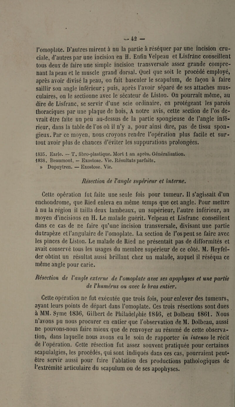 l’omoplate. D’autres mirent à nu la partie à réséquer par une incision cru¬ ciale, d’autres par une incision en H. Enfin Velpeau et Lisfrânc conseillent tous deux de faire une simple incision transversale assez grande compre¬ nant la peau et le muscle grand dorsal. Quel que soit le procédé employé, après avoir divisé la peau, on fait basculer le scapulum, de façon à faire saillir son angle inférieur; puis, après l’avoir séparé de ses attaches mus¬ culaires, on le sectionne avec le sécateur de Liston. On pourrait même, au dire de Lisfrânc, se servir d’une scie ordinaire, en protégeant les parois thoraciques par une plaque de bois, A notre avis, cette section de l’os de¬ vrait être faite un peu au-dessus de la partie spongieuse de l’angle infé¬ rieur, dans la table de l’os où il n’y a, pour ainsi dire, pas de tissu spon¬ gieux. Par ce moyen, nous croyons rendre l’opération plus facile et sur¬ tout avoir plus de chances d’éviter les suppurations prolongées. 1835. Earlc. — T. fibro-plastique. Mort 1 an après. Généralisation. 1838. Beaumont. — Exostose. Yie. Résultats parfaits. » Dupuytren. — Exostose. Vie. Résection de l'angle supérieur et interne. Cette opération fut faite une seule fois pour tumeur. Il s’agissait d’un enchondrome, que Itied enleva en même temps que cet angle. Pour mettre à nu la région il tailla deux lambeaux, un supérieur, l’autre inférieur, au moyen d’incisions en H. Le malade guérit. Velpeau et Lisfrânc conseillent dans ce cas de ne faire qu’une incision transversale, divisant une partie dutrapèze et l’angulaire de l’omoplate. La section de l’os peut se faire avec les pinces de Liston. Le malade de Ried ne présentait pas de difformités et avait conservé tous les usages du membre supérieur de ce côté. M. Heyfel- der obtint un résultat aussi brillant chez un malade, auquel il réséqua ce même angle pour carie. Résection de l'angle externe de l'omoplate avec ses apophyses et une partie de l'humérus ou avec le bras entier. Cette opération ne fut exécutée que trois fois, pour enlever des tumeurs, ayant leurs points de départ dans l’omoplate. Ces trois résections sont dues à MM. Syme 1836, Gilbert de Philadelphie 1846, et Dolbeau 1861. Nous n’avons pu nous procurer en entier que l’observation de M. Dolbeau, aussi ne pouvons-nous faire mieux que de renvoyer au résumé de cette observa¬ tion, dans laquelle nous avons eu le soin de rapporter in intenso le récit de l’opération. Cette résection fut assez souvent pratiquée pour certaines scapulalgies, les procédés, qui sont indiqués dans ces cas, pourraient peut- être servir aussi pour faire l’ablation des productions pathologiques de l’extrémité articulaire du scapulum ou de ses apophyses.