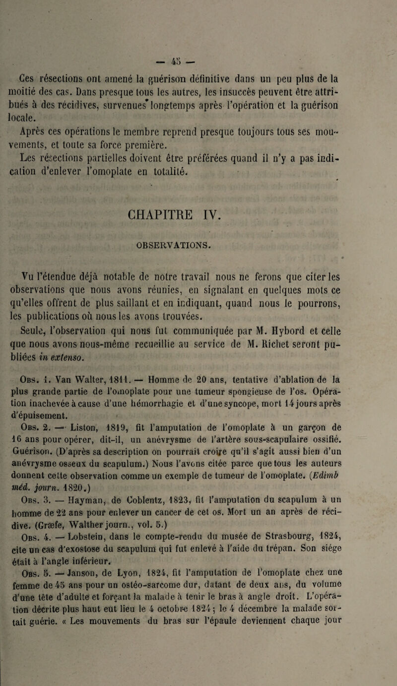 Ces résections ont amené la guérison définitive dans un peu plus de la moitié des cas. Dans presque tous les autres, les insuccès peuvent être attri¬ bués à des récidives, survenues* longtemps après l’opération et la guérison locale. Après ces opérations le membre reprend presque toujours tous ses mou¬ vements, et toute sa force première. Les résections partielles doivent être préférées quand il n’y a pas indi¬ cation d’enlever l’omoplate en totalité. CHAPITRE IV. OBSERVATIONS. Vu l’étendue déjà notable de notre travail nous ne ferons que citer les observations que nous avons réunies, en signalant en quelques mots ce qu’elles offrent de plus saillant et en indiquant, quand nous le pourrons, les publications où nous les avons trouvées. Seule, l’observation qui nous fut communiquée par M. Hybord et celle que nous avons nous-même recueillie au service de M. Richet seront pu¬ bliées in extenso. Obs. 1. Van Walter, 1811. — Homme de 20 ans, tentative d’ablation de la plus grande partie de l’omoplate pour une tumeur spongieuse de l’os. Opéra¬ tion inachevée à cause d’une hémorrhagie et d’une syncope, mort 14joursaprès d’épuisement. Obs. 2. — Liston, 1819, fit l’amputation de l’omoplate à un garçon de 16 ans pour opérer, dit-il, un anévrysme de l’artère sous-scapulaire ossifié. Guérison. (D'après sa description on pourrait croire qu’il s’agit aussi bien d’un anévrysme osseux du scapulum.) Nous l’avons citée parce que tous les auteurs donnent cette observation comme un exemple de tumeur de l’omoplate. (Edimb méd. journ. 1820.) Obs. 3. — Hayman, de Coblentz, 1823, fit l’amputation du scapulum à un homme de 22 ans pour enlever un cancer de cet os. Mort un an après de réci¬ dive. (Græfe, Walther journ., vol. 5.) Obs. 4. —Lobstein, dans le compte-rendu du musée de Strasbourg, 1824, cite un cas d’exostose du scapulum qui fut enlevé à l’aide du trépan. Son siège était à l’angle inférieur. Obs. 5. —Janson, de Lyon, 1824, fit l’amputation de l’omoplate chez une femme de 45 ans pour un ostéo-sarcome dur, datant de deux ans, du volume d’une tête d’adulte et forçant la malade à tenir le bras à angle droit. L’opéra¬ tion décrite plus haut eut lieu le 4 octobr-e 1824 ; le 4 décembre la malade sor¬ tait guérie. « Les mouvements du bras sur l’épaule deviennent chaque jour