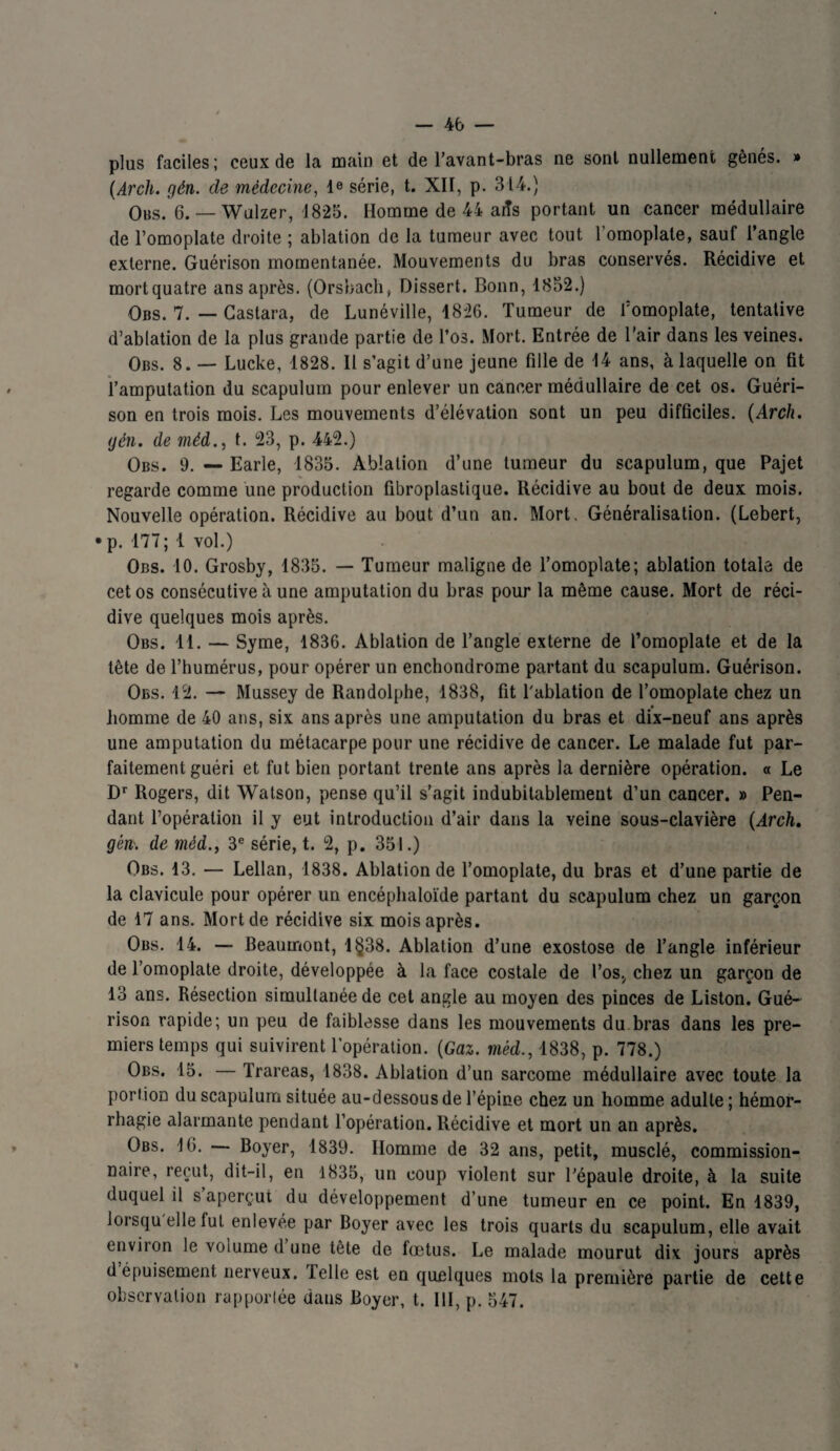 plus faciles; ceux de la main et de l’avant-bras ne sont nullement gênés. » (Arch. gén. de médecine, 4e série, t. XII, p. 314.) Obs. 6. — Wulzer, 1825. Homme de 44 aiîs portant un cancer médullaire de l’omoplate droite ; ablation de la tumeur avec tout 1 omoplate, sauf l’angle externe. Guérison momentanée. Mouvements du bras conservés. Récidive et mort quatre ans après. (Orsbach, Dissert. Bonn, 1852.) Obs. 7. — Castara, de Lunéville, 1826. Tumeur de l’omoplate, tentative d’ablation de la plus grande partie de l’os. Mort. Entrée de l’air dans les veines. Obs. 8. — Lucke, 1828. Il s’agit d’une jeune fille de 44 ans, à laquelle on fit l’amputation du scapulum pour enlever un cancer médullaire de cet os. Guéri¬ son en trois mois. Les mouvements d’élévation sont un peu difficiles. (Arch. gén. de méd., t. 23, p. 442.) Obs. 9. — Earle, 1835. Ablation d’une tumeur du scapulum, que Pajet regarde comme une production fibroplastique. Récidive au bout de deux mois. Nouvelle opération. Récidive au bout d’un an. Mort. Généralisation. (Lebert, • p. 177 ; 1 vol.) Obs. 10. Grosby, 1835. — Tumeur maligne de l’omoplate; ablation totale de cet os consécutive à une amputation du bras pour la même cause. Mort de réci¬ dive quelques mois après. Obs. 11. — Syme, 1836. Ablation de l’angle externe de l’omoplate et de la tête de l’humérus, pour opérer un enchondrome partant du scapulum. Guérison. Obs. 12. — Mussey de Randolphe, 1838, fit l'ablation de l’omoplate chez un homme de 40 ans, six ans après une amputation du bras et dix-neuf ans après une amputation du métacarpe pour une récidive de cancer. Le malade fut par¬ faitement guéri et fut bien portant trente ans après la dernière opération. « Le Dr Rogers, dit Watson, pense qu’il s’agit indubitablement d’un cancer. » Pen¬ dant l’opération il y eut introduction d’air dans la veine sous-clavière (Arch. gén. de méd., 3e série, t. 2, p. 351.) Obs. 13. — Lellan, 1838. Ablation de l’omoplate, du bras et d’une partie de la clavicule pour opérer un encéphaloïde partant du scapulum chez un garçon de 17 ans. Mort de récidive six mois après. Obs. 14. — Beaumont, 1§38. Ablation d’une exostose de l’angle inférieur de l’omoplate droite, développée à la face costale de l’os, chez un garçon de 13 ans. Résection simultanée de cet angle au moyen des pinces de Liston. Gué¬ rison rapide; un peu de faiblesse dans les mouvements du bras dans les pre¬ miers temps qui suivirent l’opération. (Gaz. méd., 1838, p. 778.) Obs. 15. — Trareas, 1838. Ablation d’un sarcome médullaire avec toute la portion du scapulum située au-dessous de l’épine chez un homme adulte ; hémor¬ rhagie alarmante pendant l’opération. Récidive et mort un an après. Obs. 16. — Boyer, 1839. Homme de 32 ans, petit, musclé, commission¬ naire, reçut, dit-il, en 1835, un coup violent sur l'épaule droite, à la suite duquel il s aperçut du développement d’une tumeur en ce point. En 1839, lorsqu elle fut enlevée par Boyer avec les trois quarts du scapulum, elle avait environ le voiume d une tête de fœtus. Le malade mourut dix jours après dépuisement nerveux. Telle est en quelques mots la première partie de cette observation rapportée dans Boyer, t. III, p. 547. k