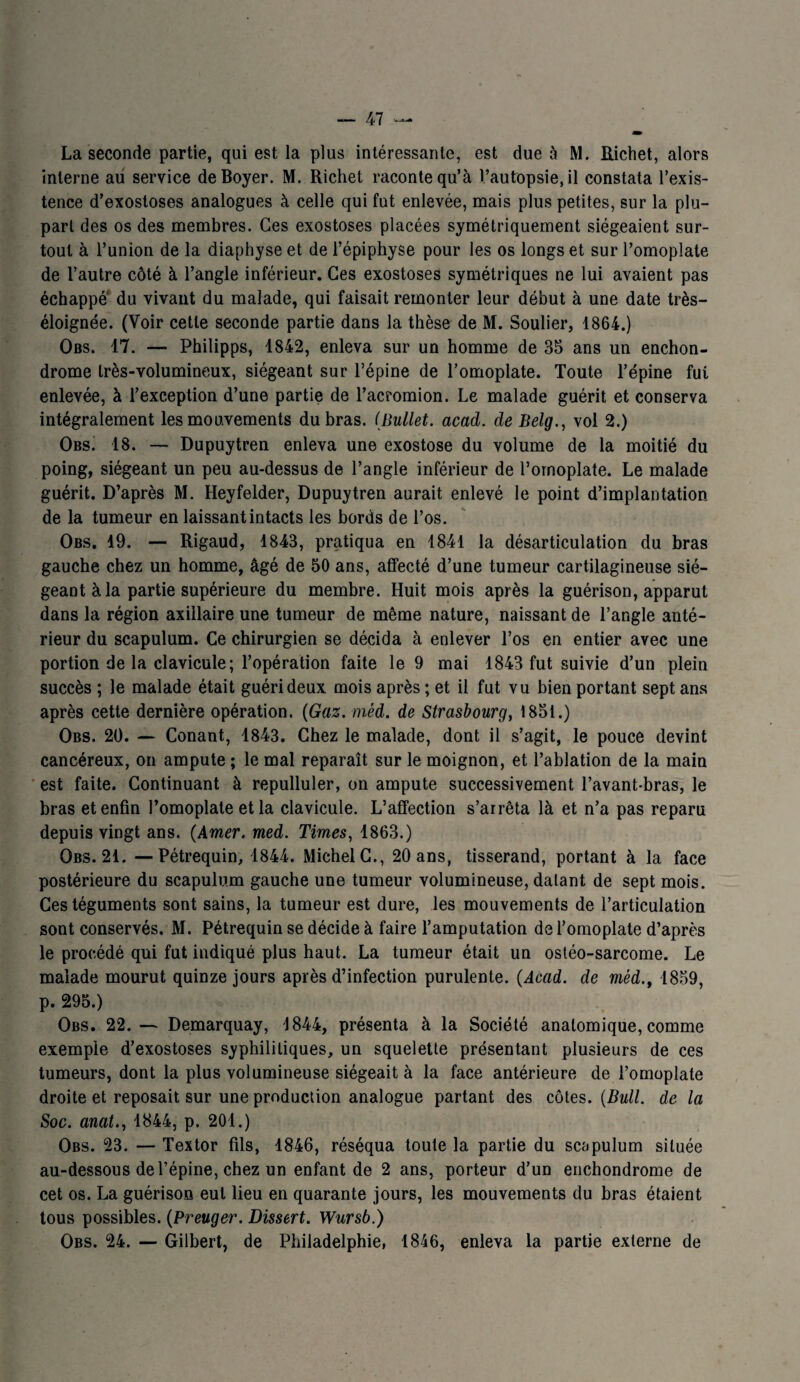 La seconde partie, qui est la plus intéressante, est due à M. Richet, alors interne au service de Boyer. M. Richet raconte qu’à l’autopsie, il constata l’exis¬ tence d’exostoses analogues à celle qui fut enlevée, mais plus petites, sur la plu¬ part des os des membres. Ces exostoses placées symétriquement siégeaient sur¬ tout à l’union de la diaphyse et de l’épiphyse pour les os longs et sur l’omoplate de l’autre côté à l’angle inférieur. Ces exostoses symétriques ne lui avaient pas échappé du vivant du malade, qui faisait remonter leur début à une date très- éloignée. (Voir cette seconde partie dans la thèse de M. Soulier, 1864.) Obs. 17. — Philipps, 1842, enleva sur un homme de 35 ans un enchon- drome très-volumineux, siégeant sur l’épine de l’omoplate. Toute l’épine fui enlevée, à l’exception d’une partie de l’acromion. Le malade guérit et conserva intégralement les mouvements du bras. (Bullet. acad. de Belg., vol 2.) Obs. 18. — Dupuytren enleva une exostose du volume de la moitié du poing, siégeant un peu au-dessus de l’angle inférieur de l’omoplate. Le malade guérit. D’après M. Heyfelder, Dupuytren aurait enlevé le point d’implantation de la tumeur en laissant intacts les bords de l’os. Obs. 19. — Rigaud, 1843, pratiqua en 1841 la désarticulation du bras gauche chez un homme, âgé de 50 ans, affecté d’une tumeur cartilagineuse sié¬ geant à la partie supérieure du membre. Huit mois après la guérison, apparut dans la région axillaire une tumeur de même nature, naissant de l’angle anté¬ rieur du scapulum. Ce chirurgien se décida à enlever l’os en entier avec une portion de la clavicule; l’opération faite le 9 mai 1843 fut suivie d’un plein succès ; le malade était guéri deux mois après ; et il fut vu bien portant sept ans après cette dernière opération. (Gaz. mèd. de Strasbourg, 1851.) Obs. 20. — Conant, 1843. Chez le malade, dont il s’agit, le pouce devint cancéreux, on ampute ; le mal reparaît sur le moignon, et l’ablation de la main est faite. Continuant à repulluler, on ampute successivement l’avant-bras, le bras et enfin l’omoplate et la clavicule. L’affection s’arrêta là et n’a pas reparu depuis vingt ans. (Amer. med. Times, 1863.) Obs. 21. — Pétrequin, 1844. Michel C., 20 ans, tisserand, portant à la face postérieure du scapulum gauche une tumeur volumineuse, datant de sept mois. Ces téguments sont sains, la tumeur est dure, les mouvements de l’articulation sont conservés. M. Pétrequin se décide à faire l’amputation de l’omoplate d’après le procédé qui fut indiqué plus haut. La tumeur était un ostéo-sarcome. Le malade mourut quinze jours après d’infection purulente. (Acad, de méd.t 1859, p. 295.) Obs. 22.— Demarquay, 1844, présenta à la Société anatomique, comme exemple d’exostoses syphilitiques, un squelette présentant plusieurs de ces tumeurs, dont la plus volumineuse siégeait à la face antérieure de l’omoplate droite et reposait sur une production analogue partant des côtes. (Bull, de la Soc. anal., 1844, p. 201.) Obs. 23. — Textor fils, 1846, réséqua toute la partie du scapulum située au-dessous de l’épine, chez un enfant de 2 ans, porteur d’un enchondrome de cet os. La guérison eut lieu en quarante jours, les mouvements du bras étaient tous possibles. (Preuger. Dissert. Wursb.) Obs. 24. — Gilbert, de Philadelphie, 1846, enleva la partie externe de