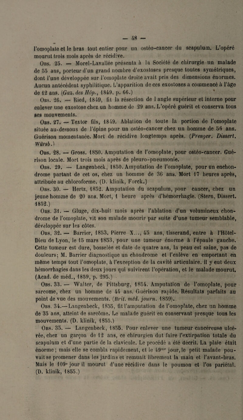 l’omoplate et le bras tout entier pour un ostéo-cancer du scapulum. L’opéré mourut trois mois après de récidive. Obs. 25. — Morel-Lavallée présenta à la Société de chirurgie un malade de 55 ans, porteur d’un grand nombre d’exostoses presque toutes symétriques, dont l’une développée sur l’omoplate droite avait pris des dimensions énormes. Aucun antécédent syphilitique. L’apparition de ces exostoses a commencé à l’âge de 12 ans. (Gaz. des Hôp., 1849, p. 66.) Obs. 26. — Ried, 1849, fit la résection de 1 angle supérieur et interne pour enlever une exostose chez un homme de 29 ans. L’opéré guérit et conserva tous ses mouvements. Obs. 27. — Textor fils, 1849. Ablation de toute la portion de l’omoplate située au-dessous de l’épine pour un ostéo-cancer chez un homme de 56 ans. Guérison momentanée. Mort de récidive longtemps après. (Prenger. Dissert. Würsb. ï Obs. 28. — Gross. 1850. Amputation de l’omoplate, pour ostéo-cancer, Gué¬ rison locale. Mort trois mois après de pleuro-pneumonie. Obs. 29. — Langenbeck, 1850. Amputation de l’omoplate, pour un enchon- drome partant de cet os, chez un homme de 36 ans. Mort 17 heures après, attribuée au chloroforme. (D. klinik, Forck.) Obs. 30. — Hertz, 1852. Amputation du scapulum, pour cancer, chez un jeune homme de 20 ans. Mort, 1 heure après d’hémorrhagie. (Stern, Dissert. 1852.) Obs. 31. — Gluge, dix-huit mois après l’ablation d'un volumineux chon¬ drome de l’omoplate, vit son malade mourir par suite d’une tumeur semblable, développée sur les côtes. Obs. 32. — Barrier, 1853. Pierre X..., 45 ans, tisserand, entre à l’Hôtel- Dieu de Lyon, le 15 mars 1853, pour une tumeur énorme à l’épaule gauche. Cette tumeur est dure, bosselée et date de quatre ans, la peau est saine, pas de douleurs; M. Barrier diagnostique un chondrome et l’enlève en emportant en même temps tout l’omoplate, à l’exception de la cavité articulaire. 11 y eut deux hémorrhagies dans les deux jours qui suivirent l’opération, et le malade mourut. (Acad, de méd., 1859, p. 295.) N Obs. 33. — Walter, de I’ittsburg, 1854. Amputation de l’omoplate, pour sarcome, chez un homme de 44 ans. Guérison rapide. Résultats parfaits au point de vue des mouvements. (Brit. méd, journ. 1859). Obs. 34.— Langenbeck, 1855, fit l’amputation de l’omoplate, chez tin homme de 35 ans, atteint de sarcôme. Le malade guérit en conservant presque tous les mouvements. (D. klinik, 1855.) Obs. 35. — Langenbeck, 1855. Pour enlever une tumeur cancéreuse ulcé¬ rée, chez un garçon de 12 ans, ce chirurgien dut faire l’extirpation totale du scapulum et d’une partie de la clavicule. Le procédé a été décrit. La plaie était énorme; mais elle se combla rapidement, et le 49mfi jour,le petit malade pou¬ vait se promener dans les jardins et remuait librement la main et l’avant-bras. Mais le 109e jour il mourut d’une récidive dans le poumon et l’os pariétal. (D. klinik, 1855.)