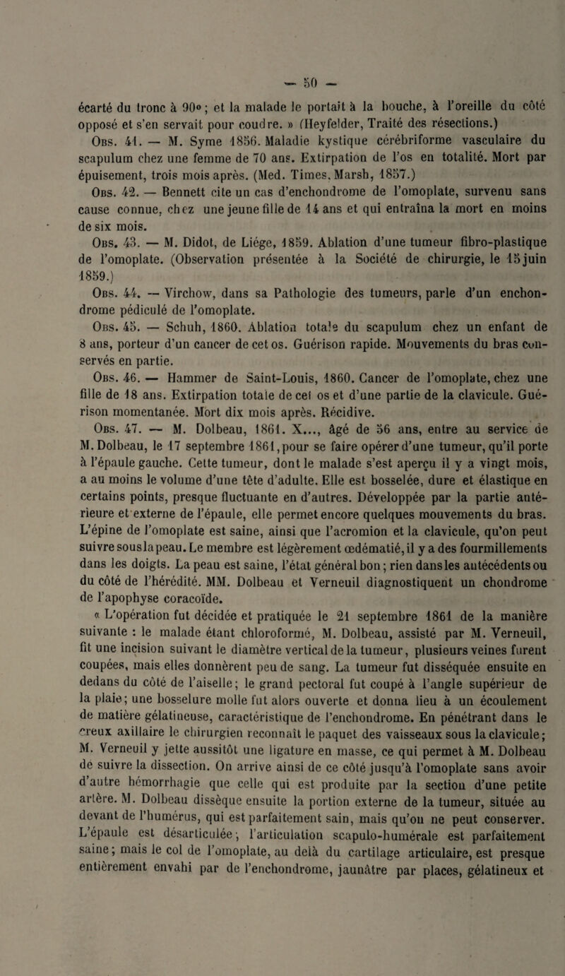 écarté du tronc à 90»; et la malade le portait à la bouche, à l’oreille du côté opposé et s’en servait pour coudre. » (Ileyfelder, Traité des résections.) Obs. 41. — M. Syme 1856. Maladie kystique cérébriforme vasculaire du scapulum chez une femme de 70 ans. Extirpation de l’os en totalité. Mort par épuisement, trois mois après. (Med. Times, Marsh, 1857.) Obs. 42. — Bennett cite un cas d’enchondrome de l’omoplate, survenu sans cause connue, chez une jeune fille de 14 ans et qui entraîna la mort en moins de six mois. Obs. 43. — M. Didot, de Liège, 1859. Ablation d’une tumeur fibro-plastique de l’omoplate. (Observation présentée à la Société de chirurgie, le 15 juin 1859.) Obs. 44. — Virchow, dans sa Pathologie des tumeurs, parle d’un enchon- drome pédiculé de l’omoplate. Obs. 45. — Schuh, 1860. Ablation totale du scapulum chez un enfant de 8 ans, porteur d’un cancer de cet os. Guérison rapide. Mouvements du bras cmi- servés en partie. Obs. 46. — Hammer de Saint-Louis, 1860. Cancer de l’omoplate, chez une fille de 18 ans. Extirpation totale de cei os et d’une partie de la clavicule. Gué¬ rison momentanée. Mort dix mois après. Récidive. Obs. 47. — M. Dolbeau, 1861. X..., âgé de 56 ans, entre au service de M.Dolbeau, le 17 septembre 1861,pour se faire opérerd’une tumeur, qu’il porte à l’épaule gauche. Cette tumeur, dont le malade s’est aperçu il y a vingt mois, a au moins le volume d’une tête d’adulte. Elle est bosselée, dure et élastique en certains points, presque fluctuante en d’autres. Développée par la partie anté¬ rieure et externe de l’épaule, elle permet encore quelques mouvements du bras. L’épine de l’omoplate est saine, ainsi que l’acromion et la clavicule, qu’on peut suivre souslapeau. Le membre est légèrement œdématié, il y a des fourmillements dans les doigts. La peau est saine, l’état général bon ; rien dansles antécédents ou du côté de l’hérédité. MM. Dolbeau et Verneuil diagnostiquent un chondrome de l’apophyse coracoïde. « L'opération fut décidée et pratiquée le 21 septembre 1861 de la manière suivante : le malade étant chloroformé, M. Dolbeau, assisté par M. Verneuil, fit une incision suivant le diamètre vertical de la tumeur, plusieurs veines furent coupées, mais elles donnèrent peu de sang. La tumeur fut disséquée ensuite en dedans du côté de l’aiselle; le grand pectoral fut coupé à l’angle supérieur de la plaie; une bosselure molle fut alors ouverte et donna lieu à un écoulement de matière gélatineuse, caractéristique de l’enchondrome. En pénétrant dans le creux axillaire le chirurgien reconnaît le paquet des vaisseaux sous la clavicule; M. Verneuil y jette aussitôt une ligature en masse, ce qui permet à M. Dolbeau de suivre la dissection. On arrive ainsi de ce côté jusqu’à l’omoplate sans avoir d autre hémorrhagie que celle qui est produite par la sectiou d’une petite artère. M. Dolbeau dissèque ensuite la portion externe de la tumeur, située au devant de l’humérus, qui est parfaitement sain, mais qu’on ne peut conserver. L épaule est désarticulée ; l’articulation scapulo-humérale est parfaitement saine ; mais le col de l’omoplate, au delà du cartilage articulaire, est presque entièrement envahi par de l’enchondrome, jaunâtre par places, gélatineux et
