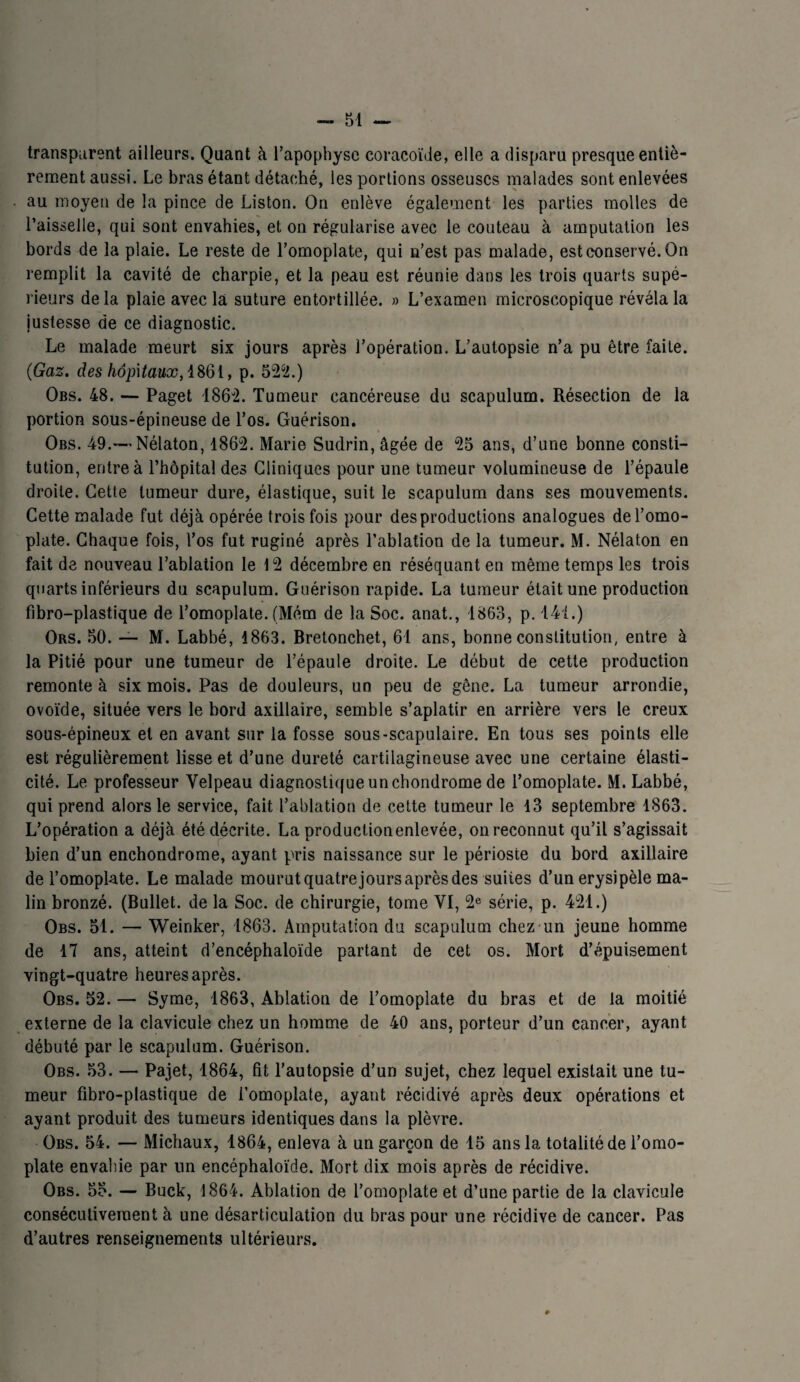 transparent ailleurs. Quant à l’apophyse coracoïde, elle a disparu presque entiè¬ rement aussi. Le bras étant détaché, les portions osseuses malades sont enlevées au moyeu de la pince de Liston. On enlève également les parties molles de l’aisselle, qui sont envahies, et on régularise avec le couteau à amputation les bords de la plaie. Le reste de l’omoplate, qui n’est pas malade, est conservé. On remplit la cavité de charpie, et la peau est réunie dans les trois quarts supé¬ rieurs delà plaie avec la suture entortillée. » L’examen microscopique révéla la justesse de ce diagnostic. Le malade meurt six jours après l’opération. L’autopsie n’a pu être faite. (Gaz. des hôpitaux, 1861, p. 522.) Obs. 48. — Paget 1862. Tumeur cancéreuse du scapulum. Résection de la portion sous-épineuse de l’os. Guérison. Obs. 49.—Nélaton, 1862. Marie Sudrin, âgée de 25 ans, d’une bonne consti¬ tution, entre à l’hôpital des Cliniques pour une tumeur volumineuse de l’épaule droite. Cette tumeur dure, élastique, suit le scapulum dans ses mouvements. Cette malade fut déjà opérée trois fois pour des productions analogues de l’omo¬ plate. Chaque fois, l’os fut ruginé après l’ablation de la tumeur. M. Nélaton en fait de nouveau l’ablation le 12 décembre en réséquant en même temps les trois quarts inférieurs du scapulum. Guérison rapide. La tumeur était une production fibro-plastique de l’omoplate. (Mém de la Soc. anat., 1863, p. 141.) Ors. 50. — M. Labbé, 1863. Bretonchet, 61 ans, bonne constitution, entre à la Pitié pour une tumeur de l’épaule droite. Le début de cette production remonte à six mois. Pas de douleurs, un peu de gêne. La tumeur arrondie, ovoïde, située vers le bord axillaire, semble s’aplatir en arrière vers le creux sous-épineux et en avant sur la fosse sous-scapulaire. En tous ses points elle est régulièrement lisse et d’une dureté cartilagineuse avec une certaine élasti¬ cité. Le professeur Velpeau diagnostique un chondrome de l’omoplate. M. Labbé, qui prend alors le service, fait l’ablation de cette tumeur le 13 septembre 1863. L’opération a déjà été décrite. La productionenlevée, on reconnut qu’il s’agissait bien d’un enchondrome, ayant pris naissance sur le périoste du bord axillaire de l’omoplate. Le malade mourut quatrejours après des suites d’un erysipèle ma¬ lin bronzé. (Bullet. de la Soc. de chirurgie, tome VI, 2e série, p. 421.) Obs. 51. — Weinker, 1863. Amputation du scapulum chez un jeune homme de 17 ans, atteint d’encéphaloïde partant de cet os. Mort d’épuisement vingt-quatre heures après. Obs. 52. — Syme, 1863, Ablation de l’omoplate du bras et de la moitié externe de la clavicule chez un homme de 40 ans, porteur d’un cancer, ayant débuté par le scapulum. Guérison. Obs. 53. — Pajet, 1864, fit l’autopsie d’un sujet, chez lequel existait une tu¬ meur fibro-plastique de l’omoplate, ayant récidivé après deux opérations et ayant produit des tumeurs identiques dans la plèvre. Obs. 54. — Michaux, 1864, enleva à un garçon de 15 ans la totalité de l’omo¬ plate envahie par lin encéphaloïde. Mort dix mois après de récidive. Obs. 55. — Buck, 1864. Ablation de l’omoplate et d’une partie de la clavicule consécutivement à une désarticulation du bras pour une récidive de cancer. Pas d’autres renseignements ultérieurs.