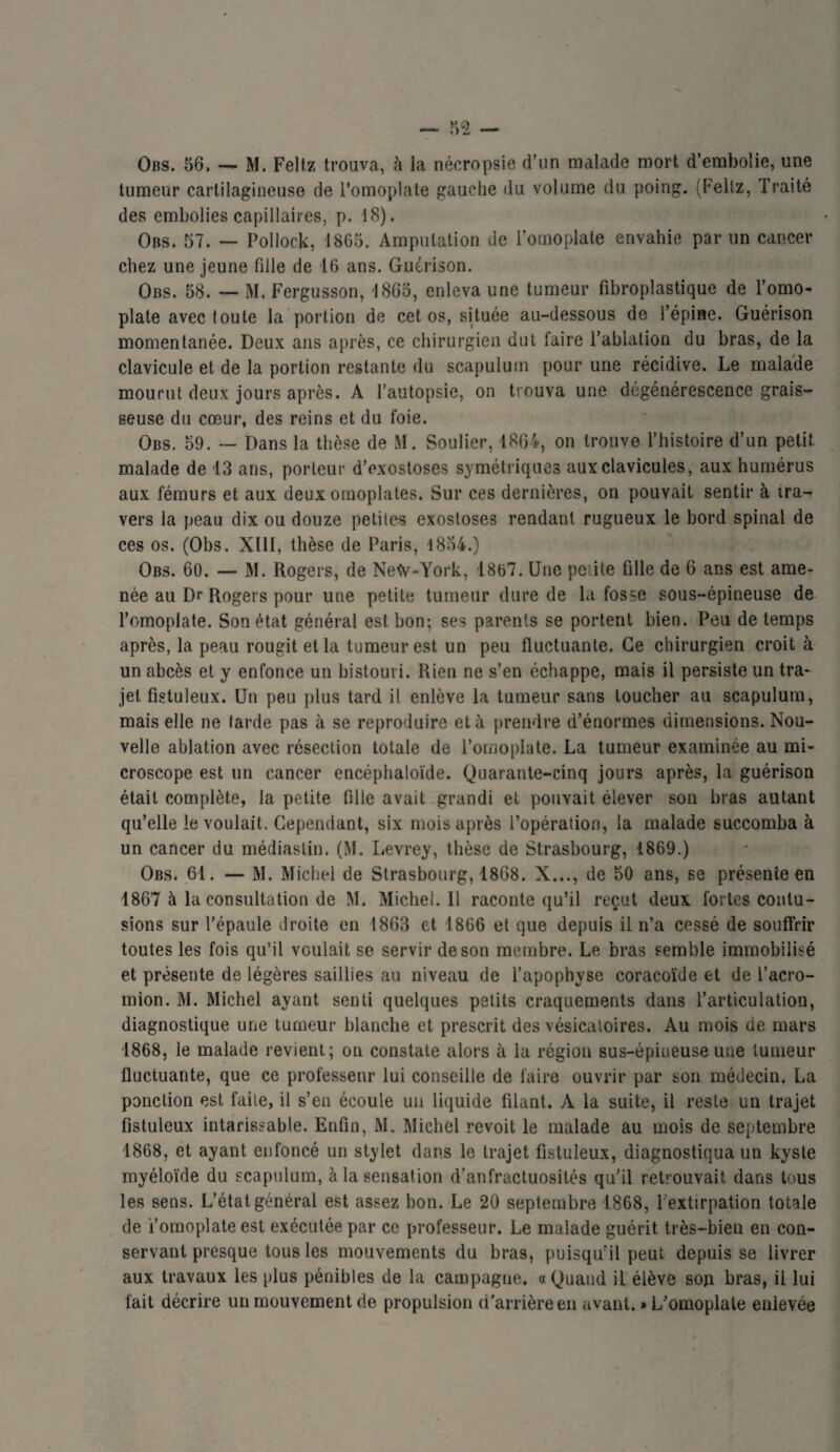 Obs. 56, — M. Feltz trouva, à la nécropsie d’un malade mort d’embolie, une tumeur cartilagineuse de l’omoplate gauche du volume du poing. (Feltz, Traité des embolies capillaires, p. 18). Obs. 57. — Pollock, 1865. Amputation de l’omoplate envahie par un cancer chez une jeune fille de 16 ans. Guérison. Obs. 58. — M. Fergusson, 1865, enleva une tumeur fibroplastique de l’omo¬ plate avec (ouïe la portion de cet os, située au-dessous de l’épine. Guérison momentanée. Deux ans après, ce chirurgien dut faire l’ablation du bras, de la clavicule et de la portion restante du scapulum pour une récidive. Le malade mourut deux jours après. A l’autopsie, on trouva une dégénérescence grais¬ seuse du cœur, des reins et du foie. Obs. 59. — Dans la thèse de M. Soulier, 1864, on trouve l’histoire d’un petit, malade de 13 ans, porteur d’exostoses symétriques aux clavicules, aux humérus aux fémurs et aux deux omoplates. Sur ces dernières, on pouvait sentir à tra¬ vers la peau dix ou douze petites exostoses rendant rugueux le bord spinal de ces os. (Obs. XUI, thèse de Paris, 1854.) Obs. 60. — M. Rogers, de Netv-York, 1867. Une petite fille de 6 ans est ame¬ née au Dr Rogers pour une petite tumeur dure de la fosse sous-épineuse de l’omoplate. Son état général est bon; ses parents se portent bien. Peu de temps après, la peau rougit et la tumeur est un peu fluctuante. Ce chirurgien croit à un abcès et y enfonce un bistouri. Rien ne s’en échappe, mais il persiste un tra¬ jet fîstuleux. Un peu plus tard il enlève la tumeur sans toucher au scapulum, mais elle ne farde pas à se reproduire et à prendre d’énormes dimensions. Nou¬ velle ablation avec résection totale de l’omoplate. La tumeur examinée au mi¬ croscope est un cancer encéphaloïde. Quarante-cinq jours après, la guérison était complète, la petite fille avait grandi et pouvait élever son bras autant qu’elle le voulait. Cependant, six mois après l’opération, la malade succomba à un cancer du médiaslin. (M. Levrey, thèse de Strasbourg, 1869.) Obs. 61. — M. Michel de Strasbourg, 1868. X..., de 50 ans, se présence en 1867 à la consultation de M. Michel. 11 raconte qu’il reçut deux fortes contu¬ sions sur l’épaule droite en 1863 et 1866 et que depuis il n’a cessé de souffrir toutes les fois qu’il voulait se servir de son membre. Le bras semble immobilisé et présente de légères saillies au niveau de l’apophyse coracoïde et de l’acro- mion. M. Michel ayant senti quelques petits craquements dans l’articulation, diagnostique une tumeur blanche et prescrit des vésicatoires. Au mois de mars 1868, le malade revient; on constate alors à la région sus-épineuse une tumeur fluctuante, que ce professenr lui conseille de faire ouvrir par son médecin. La ponction est faite, il s’en écoule un liquide filant. À la suite, il reste un trajet fîstuleux intarissable. Enfin, M. Michel revoit le malade au mois de septembre 1868, et ayant enfoncé un stylet dans le trajet fîstuleux, diagnostiqua un kyste myéloïde du scapulum, à la sensation d’anfractuosités qu’il retrouvait dans tous les sens. L’état général est assez bon. Le 20 septembre 1868, l'extirpation totale de i’omoplate est exécutée par ce professeur. Le malade guérit très-bien en con¬ servant presque tous les mouvements du bras, puisqu’il peut depuis se livrer aux travaux les plus pénibles de la campagne. «Quand il élève son bras, il lui fait décrire un mouvement de propulsion d'arrière en avant. » L’omoplate enlevée