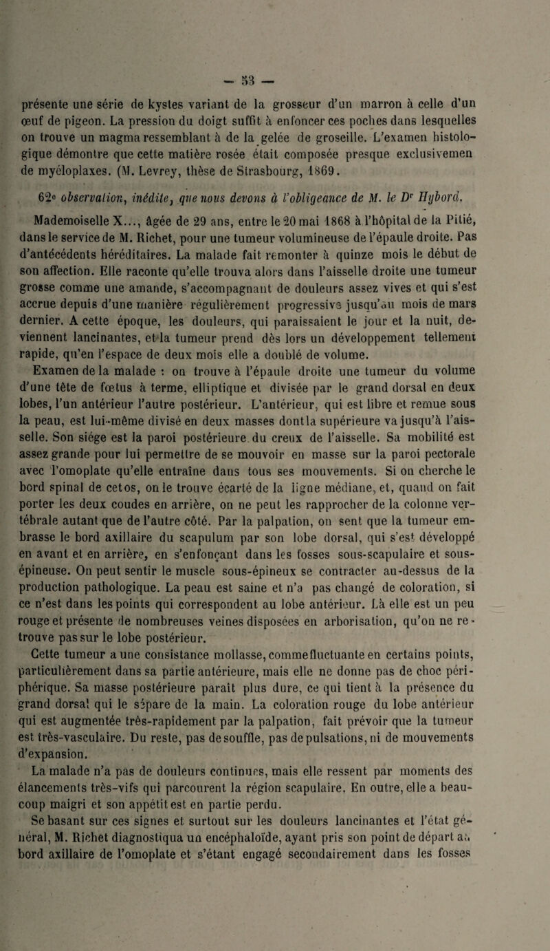 présente une série de kystes variant de la grosseur d’un marron à celle d’un œuf de pigeon. La pression du doigt suffit à enfoncer ces poches dans lesquelles on trouve un magma ressemblant à de la gelée de groseille. L’examen histolo¬ gique démontre que cette matière rosée était composée presque exclusivemen de myéloplaxes. (M. Levrey, thèse de Strasbourg, 1869. 62e observation, inédite 1 que nous devons à l’obligeance de M. le Dr Hybord. Mademoiselle X..., âgée de 29 ans, entre le 20 mai 1868 à l’hôpital de la Pitié, dans le service de M. Richet, pour une tumeur volumineuse de l’épaule droite. Pas d’antécédents héréditaires. La malade fait remonter à quinze mois le début de son affection. Elle raconte qu’elle trouva alors dans l’aisselle droite une tumeur grosse comme une amande, s’accompagnant de douleurs assez vives et qui s’est accrue depuis d’une manière régulièrement progressive jusqu’au mois de mars dernier. A cette époque, les douleurs, qui paraissaient le jour et la nuit, de¬ viennent lancinantes, et la tumeur prend dès lors un développement tellement rapide, qu’en l’espace de deux mois elle a doublé de volume. Examen de la malade : on trouve à l’épaule droite une tumeur du volume d’une tête de fœtus à terme, elliptique et divisée par le grand dorsal en deux lobes, l’un antérieur l’autre postérieur. L’antérieur, qui est libre et remue sous la peau, est lui-même divisé en deux masses dontla supérieure va jusqu’à l’ais¬ selle. Son siège est la paroi postérieure du creux de l’aisselle. Sa mobilité est assez grande pour lui permettre de se mouvoir en masse sur la paroi pectorale avec l’omoplate qu’elle entraîne dans tous ses mouvements. Si on cherche le bord spinal de cetos, on le trouve écarté de la ligne médiane, et, quand on fait porter les deux coudes en arrière, on ne peut les rapprocher de la colonne ver¬ tébrale autant que de l’autre côté. Par la palpation, on sent que la tumeur em¬ brasse le bord axillaire du scapulum par son lobe dorsal, qui s’est développé en avant et en arrière, en s’enfonçant dans les fosses sous-scapulaire et sous- épineuse. On peut sentir le muscle sous-épineux se contracter au-dessus de la production pathologique. La peau est saine et n’a pas changé de coloration, si ce n’est dans les points qui correspondent au lobe antérieur. Là elle est un peu rouge et présente de nombreuses veines disposées en arborisation, qu’on ne re¬ trouve pas sur le lobe postérieur. Cette tumeur aune consistance mollasse, comme fluctuante en certains points, particulièrement dans sa partie antérieure, mais elle ne donne pas de choc péri¬ phérique. Sa masse postérieure parait plus dure, ce qui tient à la présence du grand dorsal qui le sépare de la main. La coloration rouge du lobe antérieur qui est augmentée très-rapidement par la palpation, fait prévoir que la tumeur est très-vasculaire. Du reste, pas de souffle, pas de pulsations, ni de mouvements d’expansion. La malade n’a pas de douleurs continues, mais elle ressent par moments des élancements très-vifs qui parcourent la région scapulaire. En outre, elle a beau¬ coup maigri et son appétit est en partie perdu. Se basant sur ces signes et surtout sur les douleurs lancinantes et l’état gé¬ néral, M. Richet diagnostiqua un encéphaloïde, ayant pris son point de départ a;, bord axillaire de l’omoplate et s’étant engagé secondairement dans les fosses