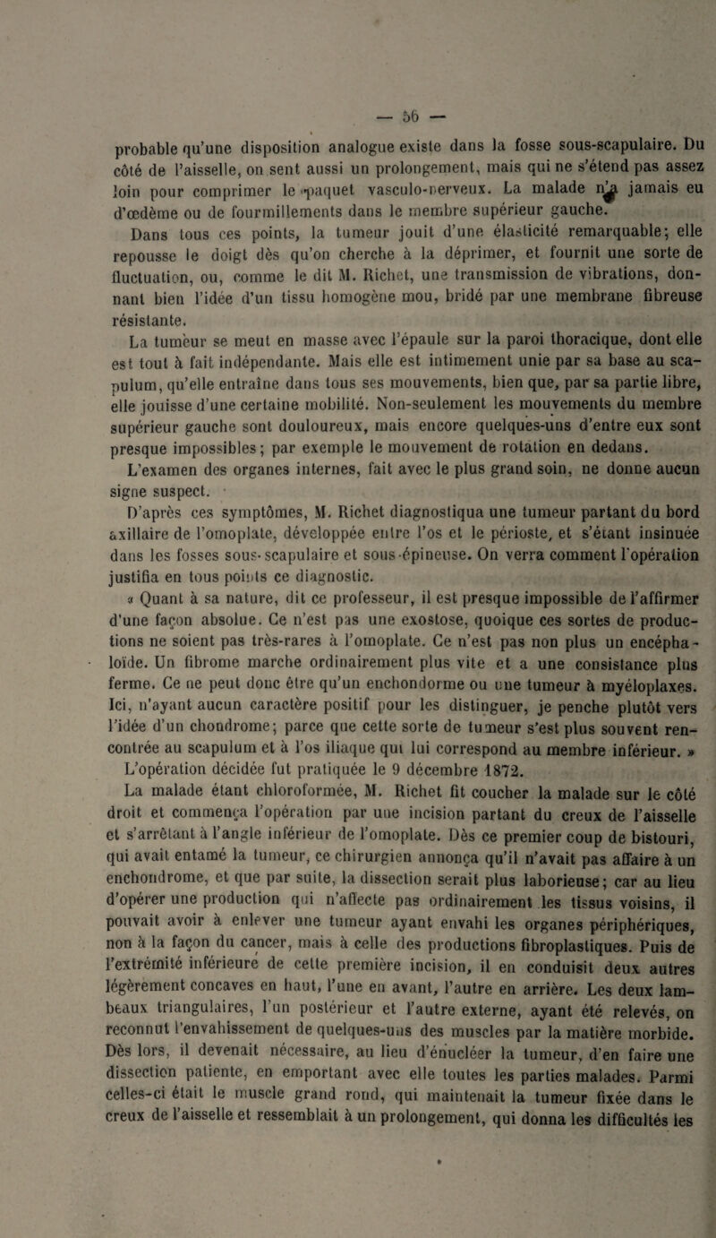 i probable qu’une disposition analogue existe dans la fosse sous-scapulaire. Du côté de l’aisselle, on sent aussi un prolongement, mais qui ne s’étend pas assez loin pour comprimer le ««paquet vasculo-nerveux. La malade n^, jamais eu d’œdème ou de fourmillements dans le membre supérieur gauche. Dans tous ces points, la tumeur jouit d’une élasticité remarquable; elle repousse le doigt dès qu’on cherche à la déprimer, et fournit une sorte de fluctuation, ou, comme le dit M. Richet, une transmission de vibrations, don¬ nant bien l’idée d’un tissu homogène mou, bridé par une membrane fibreuse résistante. La tumeur se meut en masse avec l’épaule sur la paroi thoracique, dont elle est tout à fait indépendante. Mais elle est intimement unie par sa base au sca- pulum, qu’elle entraîne dans tous ses mouvements, bien que, par sa partie libre, elle jouisse d’une certaine mobilité. Non-seulement les mouvements du membre supérieur gauche sont douloureux, mais encore quelques-uns d’entre eux sont presque impossibles; par exemple le mouvement de rotation en dedans. L’examen des organes internes, fait avec le plus grand soin, ne donne aucun signe suspect. • D’après ces symptômes, M. Richet diagnostiqua une tumeur partant du bord axillaire de l’omoplate, développée entre l’os et le périoste, et s’étant insinuée dans les fosses sous-scapulaire et sous épineuse. On verra comment l'opération justifia en tous points ce diagnostic. « Quant à sa nature, dit ce professeur, il est presque impossible de l’affirmer d’une façon absolue. Ce n’est pas une exostose, quoique ces sortes de produc¬ tions ne soient pas très-rares à l’omoplate. Ce n’est pas non plus un encépha- loïde. Un fibrome marche ordinairement plus vite et a une consistance plus ferme. Ce ne peut donc être qu’un enchondorme ou une tumeur à myéloplaxes. Ici, n’ayant aucun caractère positif pour les distinguer, je penche plutôt vers l’idée d’un chondrome; parce que cette sorte de tumeur s’est plus souvent ren¬ contrée au scapulum et à l’os iliaque qui lui correspond au membre inférieur. » L’opération décidée fut pratiquée le 9 décembre 1872. La malade étant chloroformée, M. Richet fit coucher la malade sur le côté droit et commença l’opération par une incision partant du creux de l’aisselle et s’arrêtant à l’angle inférieur de l’omoplate. Dès ce premier coup de bistouri, qui avait entamé la tumeur, ce chirurgien annonça qu’il n’avait pas affaire à un enchondrome, et que par suite, la dissection serait plus laborieuse; car au lieu d’opérer une production qui n’aflecte pas ordinairement les tissus voisins, il pouvait avoir à enlever une tumeur ayant envahi les organes périphériques, non à la façon du cancer, mais à celle des productions fibroplastiques. Puis de l’extrémité inférieure de cette première incision, il en conduisit deux autres légèrement concaves en haut, l’une en avant, l’autre en arrière. Les deux lam¬ beaux triangulaires, l’un postérieur et l’autre externe, ayant été relevés, on reconnut i envahissement de quelques-uns des muscles par la matière morbide. Dès lors, il devenait nécessaire, au lieu d’énucléer la tumeur, d’en faire une dissection patiente, en emportant avec elle toutes les parties malades. Parmi celles-ci était le muscle grand rond, qui maintenait la tumeur fixée dans le creux de l’aisselle et ressemblait à un prolongement, qui donna les difficultés les