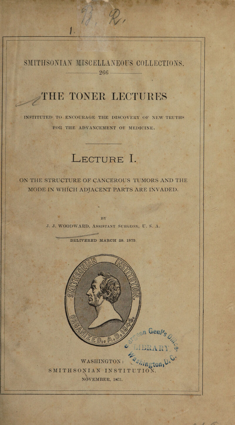 SMITHSONIAN MISCELLANEOUS COLLECTIONS. -;- 266 -:- THE TONER LECTURES jr INSTITUTED TO ENCOURAGE THE DISCOVERY OF NEW TRUTHS FOR THE ADVANCEMENT OF MEDICINE. Lecture I. v* £.<• *Cv w > ON THE STRUCTURE OF CANCEROUS TUMORS AND THE MODE IN WHICH ADJACENT PARTS ARE INVADED. BY J. J. WOODWARD, Assistant Surgeon, U. S. A. DELIVERED MARCH 28, 1873.