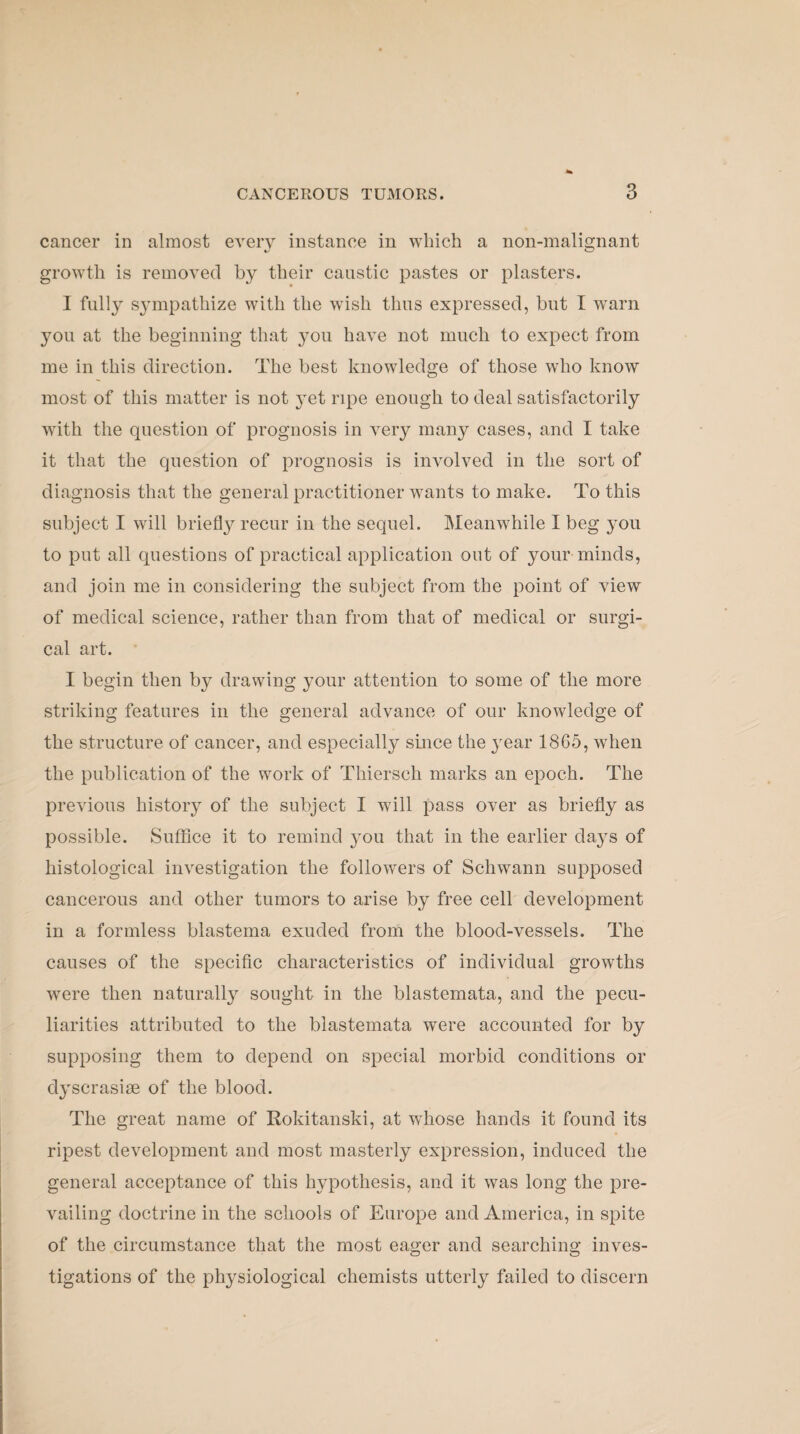 cancer in almost every instance in which a non-malignant growth is removed by their caustic pastes or plasters. I fully sympathize with the wish thus expressed, but I warn you at the beginning that you have not much to expect from me in this direction. The best knowledge of those who know most of this matter is not yet ripe enough to deal satisfactorily with the question of prognosis in very many cases, and I take it that the question of prognosis is involved in the sort of diagnosis that the general practitioner wants to make. To this subject I will briefly recur in the sequel. Meanwhile I beg 3-011 to put all questions of practical application out of your minds, and join me in considering the subject from the point of view of medical science, rather than from that of medical or surgi¬ cal art. I begin then by drawing your attention to some of the more striking features in the general advance of our knowledge of the structure of cancer, and especially since the 3rear 1865, when the publication of the work of Thiersch marks an epoch. The previous history of the subject I will pass over as briefly as possible. Suffice it to remind jtou that in the earlier da}rs of histological investigation the followers of Schwann supposed cancerous and other tumors to arise by free cell development in a formless blastema exuded from the blood-vessels. The causes of the specific characteristics of individual growths were then naturally sought in the blastemata, and the pecu¬ liarities attributed to the blastemata were accounted for by supposing them to depend on special morbid conditions or d3rscrasise of the blood. The great name of Rokitanski, at whose hands it found its ripest development and most masterly expression, induced the general acceptance of this hypothesis, and it was long the pre¬ vailing doctrine in the schools of Europe and America, in spite of the circumstance that the most eager and searching inves¬ tigations of the physiological chemists utterly failed to discern