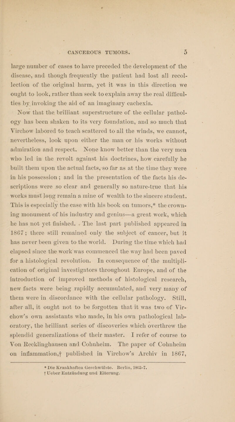 large number of cases to have preceded the development of the disease, and though frequently the patient had lost all recol¬ lection of the original harm, yet it was in this direction we ought to look, rather than seek to explain away the real difficul¬ ties by invoking the aid of an imaginary cachexia. Now that the brilliant superstructure of the cellular pathol¬ ogy has been shaken to its very foundation, and so much that Virchow labored to teach scattered to all the winds, we cannot, nevertheless, look upon either the man or his works without admiration and respect. None know better than the very men who led in the revolt against his doctrines, how carefully he built them upon the actual facts, so far as at the time they were in his possession ; and in the presentation of the facts his de¬ scriptions were so clear and generally so nature-true that his works must long remain a mine of wealth to the sincere student. This is especially the case with his book on tumors,* the crown¬ ing monument of his industry and genius—a great work, which he has not yet finished. . The last part published appeared in 1867 ; there still remained only the subject of cancer, but it has never been given to the world. During the time which had elapsed since the work was commenced the way had been paved for a histological revolution. In consequence of the multipli¬ cation of original investigators throughout Europe, and of the introduction of improved methods of histological research, new facts were being rapidly accumulated, and very many of them were in discordance with the cellular pathology. Still, after all, it ought not to be forgotten that it was two of Vir¬ chow’s own assistants who made, in his own pathological lab¬ oratory, the brilliant series of discoveries which overthrew the splendid generalizations of their master. I refer of course to Von Recklinghausen and Cohnlieim. The paper of Colmheim on inflammation,f published in Virchow’s Archiv in 1867, * Die Krankhaften Geschwulste. Berlin, 18G3-7. t Ueber Entziindung und Eiterung.