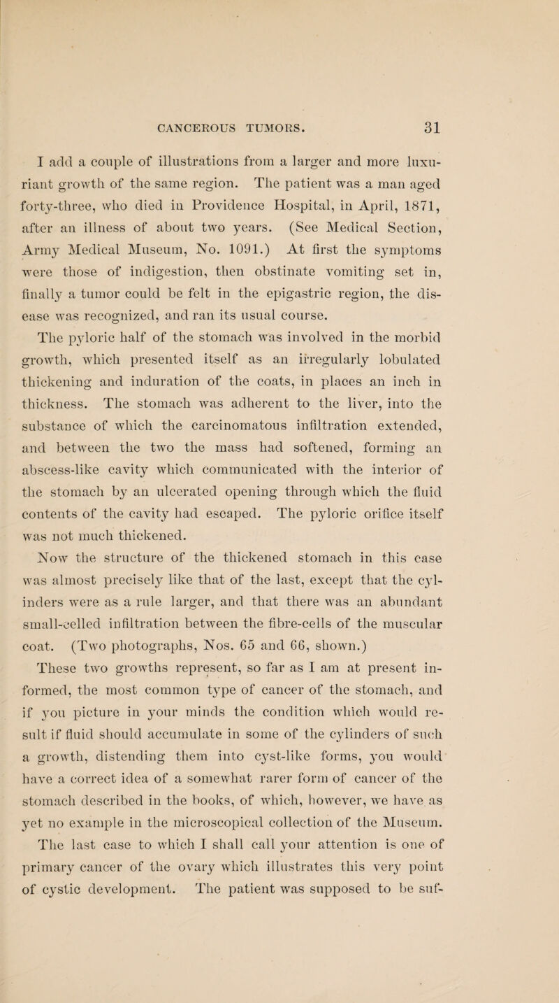 I add a couple of illustrations from a larger and more luxu¬ riant growth of the same region. The patient was a man aged forty-three, who died in Providence Hospital, in April, 1871, after an illness of about two years. (See Medical Section, Army Medical Museum, No. 1091.) At first the symptoms were those of indigestion, then obstinate vomiting set in, finally a tumor could be felt in the epigastric region, the dis¬ ease was recognized, and ran its usual course. The pyloric half of the stomach was involved in the morbid growth, which presented itself as an irregularly lobulated thickening and induration of the coats, in places an inch in thickness. The stomach was adherent to the liver, into the substance of which the carcinomatous infiltration extended, and between the two the mass had softened, forming an abscess-like cavity which communicated with the interior of the stomach by an ulcerated opening through which the fluid contents of the cavity had escaped. The pyloric orifice itself was not much thickened. Now the structure of the thickened stomach in this case was almost precisely like that of the last, except that the 03d- inders were as a rule larger, and that there was an abundant small-celled infiltration between the fibre-cells of the muscular coat. (Two photographs, Nos. 65 and 66, shown.) These two growths represent, so far as I am at present in¬ formed, the most common type of cancer of the stomach, and if 3'0ii picture in your minds the condition which would re¬ sult if fluid should accumulate in some of the cylinders of such a growth, distending them into cyst-like forms, you would have a correct idea of a somewhat rarer form of cancer of the stomach described in the books, of which, however, we have as yet no example in the microscopical collection of the Museum. The last case to which I shall call your attention is one of primar37 cancer of the ovary which illustrates this very point of cystic development. The patient was supposed to be suf-