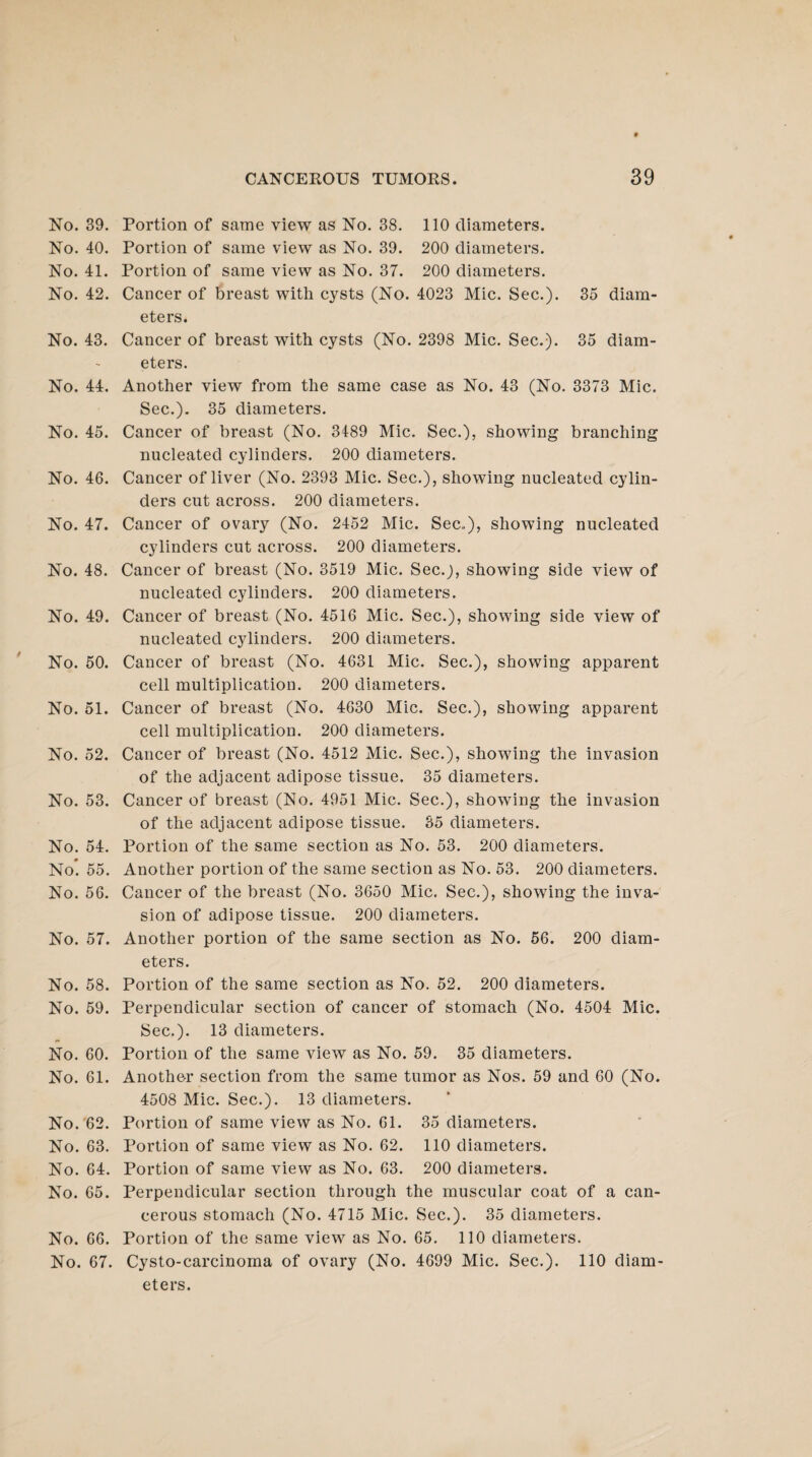 No. 39. No. 40. No. 41. No. 42. No. 43. No. 44. No. 45. No. 46. No. 47. No. 48. No. 49. No. 50. No. 51. No. 52. No. 53. No. 54. No'. 55. No. 56. No. 57. No. 58. No. 59. No. 60. No. 61. No. 62. No. 63. No. 64. No. 65. No. 66. No. 67. Portion of same view as No. 38. 110 diameters. Portion of same view as No. 39. 200 diameters. Portion of same view as No. 37. 200 diameters. Cancer of breast with cysts (No. 4023 Mic. Sec.). 35 diam¬ eters. Cancer of breast with cysts (No. 2398 Mic. Sec.). 35 diam¬ eters. Another view from the same case as No. 43 (No. 3373 Mic. Sec.). 35 diameters. Cancer of breast (No. 3489 Mic. Sec.), showing branching nucleated cylinders. 200 diameters. Cancer of liver (No. 2393 Mic. Sec.), showing nucleated cylin¬ ders cut across. 200 diameters. Cancer of ovary (No. 2452 Mic. Sec..), showing nucleated cylinders cut across. 200 diameters. Cancer of breast (No. 3519 Mic. Sec.j, showing side view of nucleated cylinders. 200 diameters. Cancer of breast (No. 4516 Mic. Sec.), showing side view of nucleated cylinders. 200 diameters. Cancer of breast (No. 4631 Mic. Sec.), showing apparent cell multiplication. 200 diameters. Cancer of breast (No. 4630 Mic. Sec.), showing apparent cell multiplication. 200 diameters. Cancer of breast (No. 4512 Mic. Sec.), showing the invasion of the adjacent adipose tissue. 35 diameters. Cancer of breast (No. 4951 Mic. Sec.), showing the invasion of the adjacent adipose tissue. 35 diameters. Portion of the same section as No. 53. 200 diameters. Another portion of the same section as No. 53. 200 diameters. Cancer of the breast (No. 3650 Mic. Sec.), showing the inva¬ sion of adipose tissue. 200 diameters. Another portion of the same section as No. 56. 200 diam¬ eters. Portion of the same section as No. 52. 200 diameters. Perpendicular section of cancer of stomach (No. 4504 Mic. Sec.). 13 diameters. Portion of the same view as No. 59. 35 diameters. Another section from the same tumor as Nos. 59 and 60 (No. 4508 Mic. Sec.). 13 diameters. Portion of same view as No. 61. 35 diameters. Portion of same view as No. 62. 110 diameters. Portion of same view as No. 63. 200 diameters. Perpendicular section through the muscular coat of a can¬ cerous stomach (No. 4715 Mic. Sec.). 35 diameters. Portion of the same view as No. 65. 110 diameters. Cysto-carcinoma of ovary (No. 4699 Mic. Sec.). 110 diam¬ eters.