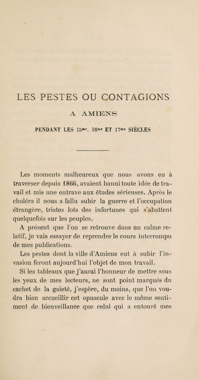 A AMIENS FENDANT LES 15”^ 16««» ET SIÈCLES Les moments malheureux que nous avons eu à traverser depuis 1866, avaient banni toute idée de tra¬ vail et mis une entrave aux études sérieuses. Après le choléra il nous a fallu subir la guerre et Loccupation étrangère, tristes lots des infortunes qui s’abattent quelquefois sur les peuples. A présent que l’on se retrouve dans un calme re¬ latif, je vais essayer de reprendre le cours interrompu de mes publications. Les pestes dont la ville d’Amiens eut à subir l’in¬ vasion feront aujourd’hui l’objet de mon travail. Si les tableaux que j’aurai l’honneur de mettre sous les yeux de mes lecteurs, ne sont point marqués du cachet de la gaieté, j’espère, du moins, que l’on vou¬ dra bien accueillir cet opuscule avec le même senti¬ ment de bienveillance que celui qui a entouré mes