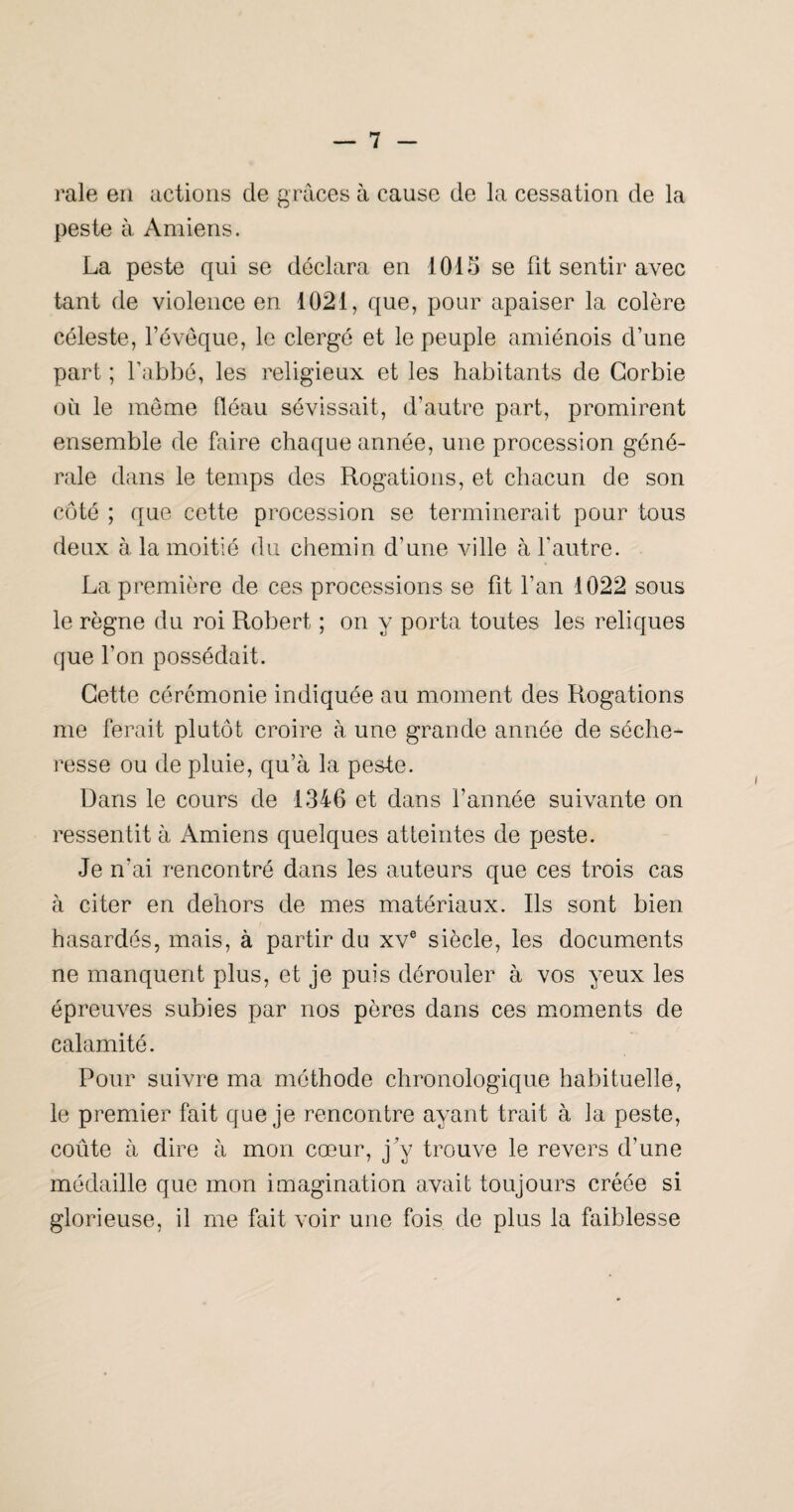 raie en actions de grâces à cause de la cessation de la peste à Amiens. La peste qui se déclara en 1013 se fit sentir avec tant de violence en 1021, que, pour apaiser la colère céleste, Féveque, le clergé et le peuple amiénois d’une part ; Fabbé, les religieux et les habitants de Gorbie où le meme fléau sévissait, d’autre part, promirent ensemble de faire chaque année, une procession géné¬ rale dans le temps des Rogations, et chacun de son côté ; que cette procession se terminerait pour tous deux à la moitié du chemin d’une ville à l’autre. La première de ces processions se fit Fan 1022 sous le règne du roi Robert ; on y porta toutes les reliques que l’on possédait. Cette cérémonie indiquée au moment des Rogations me ferait plutôt croire à une grande année de séche¬ resse ou de pluie, qu’à la peste. Dans le cours de 1346 et dans l’année suivante on ressentit à Amiens quelques atteintes de peste. Je n’ai rencontré dans les auteurs que ces trois cas à citer en dehors de mes matériaux. Ils sont bien hasardés, mais, à partir du xv® siècle, les documents ne manquent plus, et je puis dérouler à vos yeux les épreuves subies par nos pères dans ces mmments de calamité. Pour suivre ma méthode chronologique habituelle, le premier fait que je rencontre ayant trait à la peste, coûte à dire à mon cœur, j’y trouve le revers d’une médaille que mon imagination avait toujours créée si glorieuse, il me fait voir une fois de plus la faiblesse