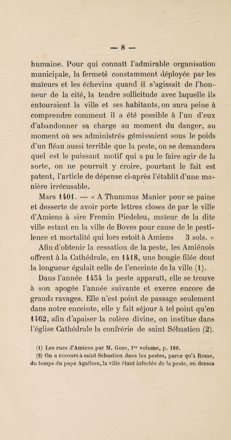 humaine. Pour qui connaît l’admirable organisation municipale, la fermeté constamment déployée par les maïeurs et les échevins quand il s’agissait de l’hon¬ neur de la cité, la tendre sollicitude avec laquelle ils entouraient la ville et ses habitants, on aura peine à comprendre comment il a été possible à l’un d’eux d’abandonner sa charge au moment du danger, au moment où ses administrés gémissaient sous le poids d’un fléau aussi terrible que la peste, on se demandera quel est le puissant motif qui a pu le faire agir de la sorte, on ne pourrait y croire, pourtant le fait est patent, l’article de dépense ci-après l’établit d’une ma¬ nière irrécusable. Mars 1401. — « A Thummas Manier pour se paine et desserte de avoir porte lettres closes de par le ville d’Amiens à sire Fremin Piedeleu, maïeur de la dite ville estant en la ville de Boves pour cause de le pesti¬ lence et mortalité qui lors estoit à Amnens 3 sols. » Afin d’obtenir la cessation de la peste, les Amiénois offrent à la Cathédrale, en 1418, une bougie filée dont la longueur égalait celle de l’enceinte de la ville (1). Dans l’année 1454 la peste apparaît, elle se trouve à son apogée l’année suivante et exerce encore de grands ravages. Elle n’est point de passage seulement dans notre enceinte, elle y fait séjour à tel point qu’en 1462, afin d'apaiser la colère divine, on institue dans l’église Cathédrale la confrérie de saint Sébastien (2). {\) Les rues d’Amiens par M. Goze, !'*■ volume, p. 180. (2) On a recours à saint Sébastien dans les pestes, parce qu’à Rome, du temps du pape Agatbon, la ville étant infectée de la peste, on dressa