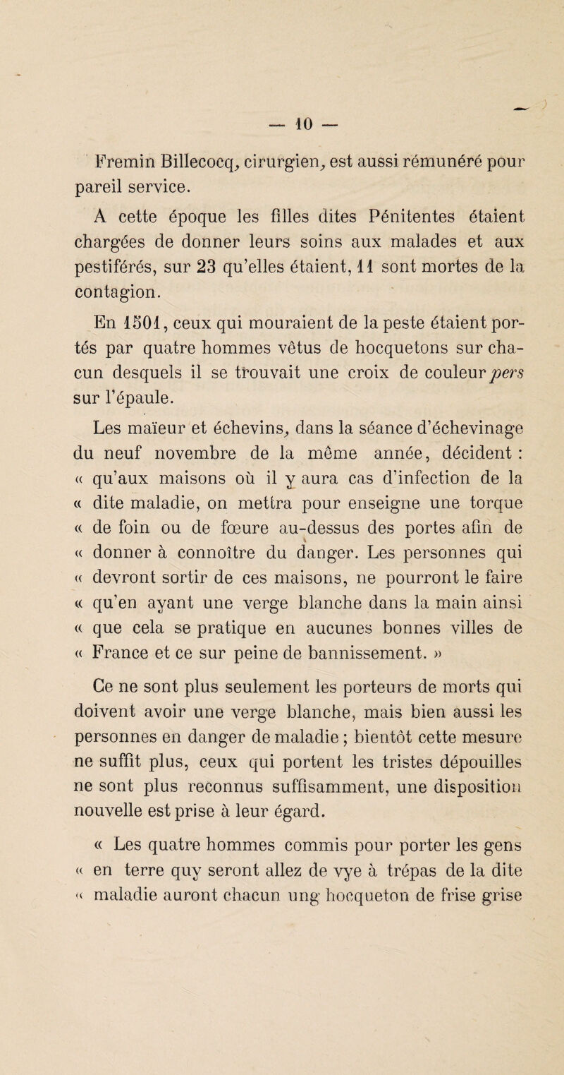 Fremin Billecocq;» cirurgien^ est aussi rémunéré pour pareil service. A cette époque les filles dites Pénitentes étaient chargées de donner leurs soins aux malades et aux pestiférés, sur 23 qu’elles étaient, 11 sont mortes de la contagion. En ISOl, ceux qui mouraient de la peste étaient por¬ tés par quatre hommes vêtus de hocquetons sur cha¬ cun desquels il se trouvait une croix de couleur sur l’épaule. Les maïeur et échevins^ dans la séance d’échevinage du neuf novembre de la même année, décident : (( qu’aux maisons oü il y aura cas d’infection de la c( dite maladie, on mettra pour enseigne une torque (( de foin ou de fœure au-dessus des portes afin de « donner à connoître du danger. Les personnes qui « devront sortir de ces maisons, ne pourront le faire « qu’en ayant une verge blanche dans la main ainsi « que cela se pratique en aucunes bonnes villes de « France et ce sur peine de bannissement. » Ce ne sont plus seulement les porteurs de morts qui doivent avoir une verge blanche, mais bien aussi les personnes en danger de maladie ; bientôt cette mesure ne suffit plus, ceux qui portent les tristes dépouilles ne sont plus reconnus suffisamment, une disposition nouvelle est prise à leur égard. « Les quatre hommes commis pour porter les gens (( en terre quy seront allez de vye à trépas de la dite « maladie auront chacun ung hocqueton de frise grise