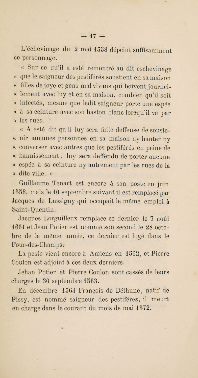 ce personnage. « Sur ce qu’il a esté remontré au dit eschevinage « que le saigneur des pestiférés soustient en sa maison « filles dejoye et gens mal vivans qui boivent journel- « lement avec luy et en sa maison, combien qu’il soit « infectés, mesme que ledit saigneur porte une espée « à sa ceinture avec son baston blanc lorsqu'il va par « les rues. « A esté dit qu’il luy sera faite deffense de souste- « nir aucunes personnes en sa maison ny hanter ny « converser avec autres que les pestiférés en peine de « bannissement ; luy sera detfendu de porter aucune « espée à sa ceinture ny autrement par les rues de la (( dite ville. » Guillaume Tenart est encore à son poste en juin 1558, mais le 10 septembre suivant il est remplacé par Jacques de Lussigny qui occupait le même emploi à Saint-Quentin. Jacques Lorguilleux remplace ce dernier le 7 août 1661 et Jean Potier est nommé son second le 28 octo¬ bre de la même année, ce dernier est logé dans le Four-des-Ghamps. La peste vient encore à Amiens en 1562, et Pierre Goulon est adjoint à ces deux derniers. Jehan Potier et Pierre Goulon sont cassés de leurs charges le 30 septembre 1563. En décembre 1563 François de Béthune, natif de Pissy, est nommé saigneur des pestiférés, il meurt en charge dans le courant du mois de mai 1572.