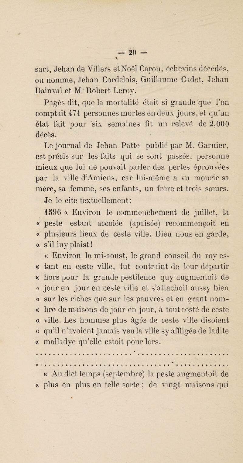 sart, Jehan de Villers et Noël Caron, échevins décédés, on nomme, Jehan Gordelois, Guillaume Gadot, Jehan Dainval et Robert Leroy. Pagès dit, que la mortalité était si grande que l’on comptait 471 personnes mortes en deux jours, et qu’un état fait pour six semaines fit un relevé de 2,000 décès. Le journal de Jehan Patte publié par M. Garnier, est précis sur les faits qui se sont passés, personne mieux que lui ne pouvait parler des pertes éprouvées par la ville d’Amiens, car lui-même a vu mourir sa mère, sa femme, ses enfants, un frère et trois sœurs. Je le cite textuellement: 1596 « Environ le commenchement de juillet, la « peste estant accolée (apaisée) recommençoit en (( plusieurs lieux de ceste ville. Dieu nous en garde, a s’il luy plaist ! « Environ la mi-aoust, le grand conseil du roy es- « tant en ceste ville, fut contraint de leur départir « hors pour la grande pestilence quy augmentoit de « jour en jour en ceste ville et s’attachoit aussy bien « sur les riches que sur les pauvres et en grant nom- « bre de maisons de jour en jour, à toutcosté de ceste (( ville. Les hommes plus âgés de ceste ville disoient « qu’il n’avoient jamais veula ville sy affligée de ladite « malladye qu’elle estoit pour lors. « Au dict temps (septembre) la peste augmentoit de « plus en plus en telle sorte ; de vingt maisons qui