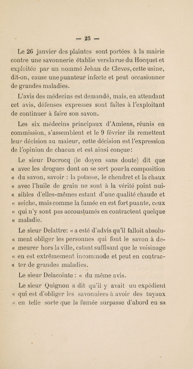 Le 26 janvier des plaintes sont portées à la mairie contre une savonnerie établie verslaruedu Hocquetet exploitée par un nommé Jehan de Gleves, cette usine, dit-on, cause une puanteur infecte et peut occasionner de grandes maladies. L’avis des médecins est demandé, mais, en attendant cet avis, défenses expresses sont faites à l'exploitant de continuer à faire son savon. Les six médecins principaux d’Amiens, réunis en commission, s’assembtent et le 9 février ils remettent leur décision au maieur, cette décision est l’expression de l'opinion de chacun et est ainsi conçue: Le sieur Ducrocq (le doyen sans doute) dit que c( avec les drogues dont on se sert pourla composition (( du savon, savoir : la potasse, le chendret et la chaux c( avec l’huile de grain ne sont à la vérité point nui- (( sibles d’elles-mêmes estant d’une qualité chaude et U seiche, mais comme la fumée en est fort puante, ceux « qui n’y sont pas accoustumés en contractent quelque (( maladie. Le sieur Delattre: « a esté d’advis qu'il falloit absolu- c( ment obliger les personnes qui font le savon à de- « meurer hors la ville, estant suffisant que le voisinage « en est extrêmement incommode et peut en contrac- c( ter de grandes maladies. Le sieur Delacointe : « du même avis. Le sieur Quignon a dit qu’il y avait un expédient (( qui est d’obliger les savonniers à avoir des tuyaux K en telle sorte que la fumée surpasse d’abord en sa