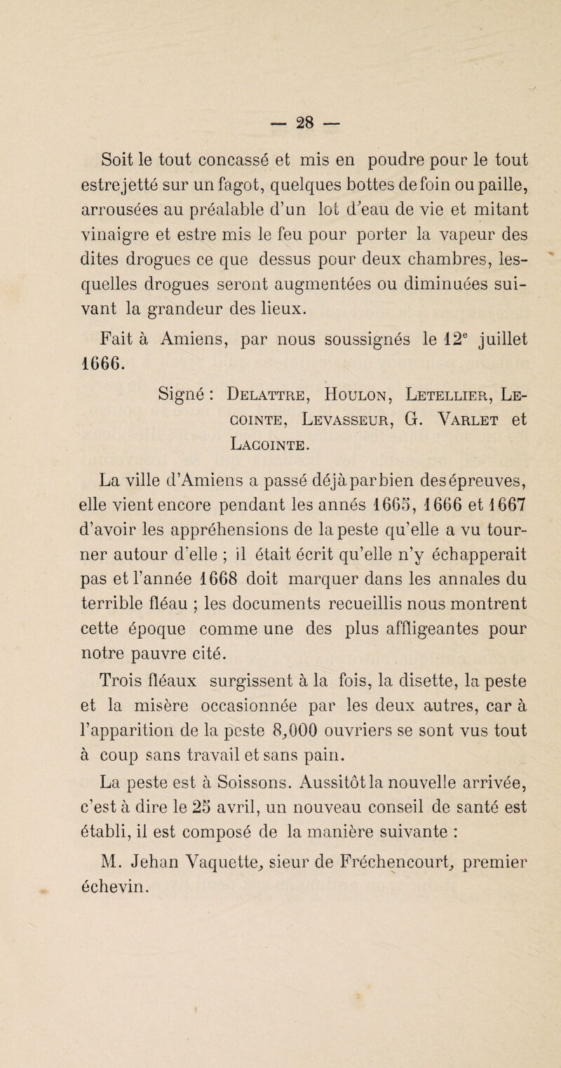 Soit le tout concassé et mis en poudre pour le tout estrejetté sur un fagot, quelques bottes de foin ou paille, arrousées au préalable d’un lot deau de vie et mitant vinaigre et estre mis le feu pour porter la vapeur des dites drogues ce que dessus pour deux chambres, les¬ quelles drogues seront augmentées ou diminuées sui¬ vant la grandeur des lieux. Fait à Amiens, par nous soussignés le 12® juillet 1666. Signé : Delattre, Houlon, Letellier, Le- GoiNTE, Levasseur, G. Varlet et Lagointe. La ville d’Amiens a passé déjà par bien des épreuves, elle vient encore pendant les annés 1665, 1666 et 1667 d’avoir les appréhensions de la peste qu’elle a vu tour¬ ner autour d’elle ; il était écrit qu’elle n’y échapperait pas et l’année 1668 doit marquer dans les annales du terrible fléau ; les documents recueillis nous montrent cette époque comme une des plus affligeantes pour notre pauvre cité. Trois fléaux surgissent à la fois, la disette, la peste et la misère occasionnée par les deux autres, car à l’apparition de la peste 8^000 ouvriers se sont vus tout à coup sans travail et sans pain. La peste est à Boissons. Aussitôt la nouvelle arrivée, c’est à dire le 25 avril, un nouveau conseil de santé est établi, il est composé de la manière suivante : M. Jehan Vaquette;, sieur de Fréchencourt^, premier échevin.