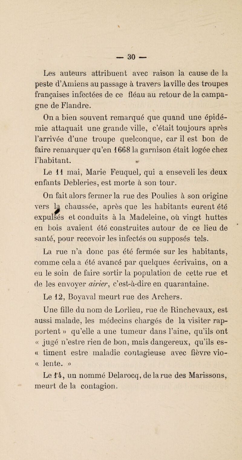 Les auteurs attribuent avec raison ia cause de la peste d’Amiens au passage à travers la ville des troupes françaises infectées de ce fléau au retour de la campa¬ gne de Flandre. On a bien souvent remarqué que quand une épidé¬ mie attaquait une grande ville, c’était toujours après l’arrivée d’une troupe quelconque, car il est bon de faire remarquer qu’en 1668 la garnison était logée chez l’habitant. Le 11 mai, Marie Feuquel^ qui a enseveli les deux enfants Debleries, est morte à son tour. On fait alors fermer la rue des Poulies à son origine vers ^ chaussée, après que les habitants eurent été expulsés et conduits à la Madeleine, où vingt huttes en bois avaient été construites autour de ce lieu de santé, pour recevoir les infectés ou supposés tels. La rue n’a donc pas été fermée sur les habitants, comme cela a été avancé par quelques écrivains, on a eu le soin de faire sortir la population de cette rue et de les envoyer airm\ c’est-à-dire en quarantaine. Le 12, Boy aval meurt rue des Archers. Une fille du nom de Lorlieu^ rue de Rinchevaux^ est aussi malade, les médecins chargés de la visiter rap¬ portent » qu’elle a une tumeur dans l’aine, qu’ils ont (( jugé n’estre rien de bon, mais dangereux, qu’ils es- « timent estre maladie contagieuse avec fièvre vio- (( lente. >> Le l'4, un nommé Delarocq, de la rue des Marissons, meurt de la contagion.
