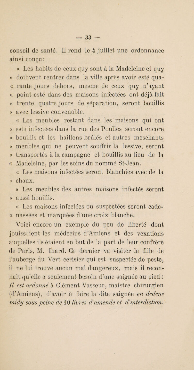 conseil de santé. Il rend le 4 juillet une ordonnance ainsi-conçu: (c Les habits de ceux quy sont à la Madeleine et quy doibvent rentrer dans la ville après avoir esté qua- c( rante jours dehors, mesme de ceux quy n’ayant « point esté dans des maisons infectées ont déjà fait « trente quatre jours de séparation, seront bouillis « avec lessive convenable. « Les meubles restant dans les maisons qui ont « esté infectées dans la rue des Poulies seront encore « bouillis et les haillons brûlés et autres meschants « meubles qui ne peuvent souffrir la lessive, seront « transportés à la campagne et bouillis au lieu de la (( Madeleine, par les soins du nommé St-Jean. a Les maisons infectées seront blanchies avec de la (( chaux. « Les meubles des autres maisons infectés seront « aussi bouillis. « Les maisons infectées ou suspectées seront cade- a nassées et marquées d’une croix blanche. Voici encore un exemple du peu de liberté dont jouissaient les médecins d’Amiens et des vexations auquelles ils étaient en but de la part de leur confrère de Paris, M. Inard. Ce dernier va visiter la fille de l’auberge du Vert cerisier qui est suspectée de peste, il ne lui trouve aucun mal dangereux, mais il recon¬ naît qu’elle a seulement besoin d’une saignée au pied : Il est ordonné à Clément Vasseur, maistre chirurgien (d’Amiens), d’avoir à faire la dite saignée en dedens midy sous peine de 10 livres d'amende et d’inter diction i