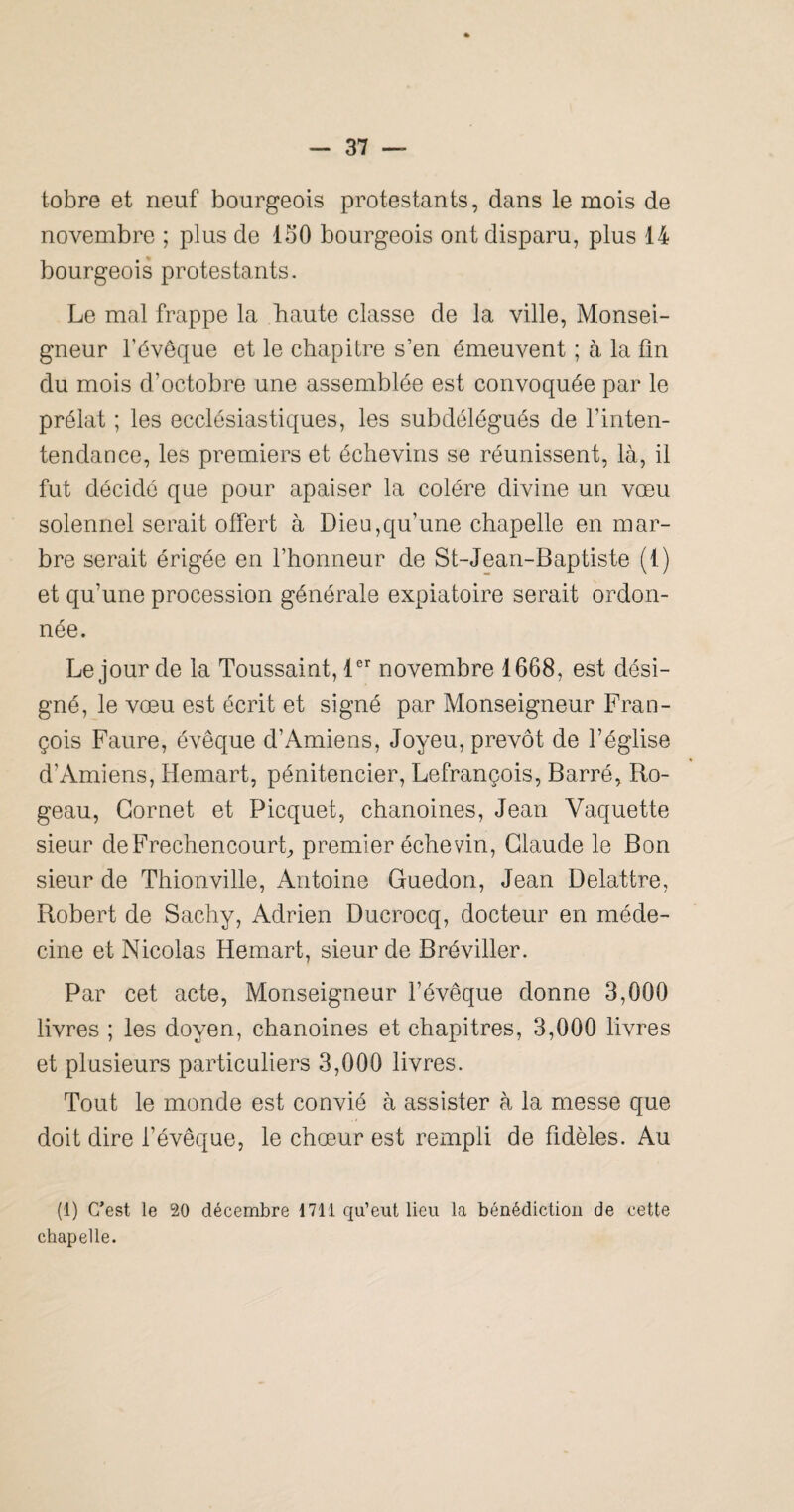 tobre et neuf bourgeois protestants, dans le mois de novembre ; plus de 150 bourgeois ont disparu, plus 14 bourgeois protestants. Le mal frappe la haute classe de la ville, Monsei¬ gneur l’évêque et le chapitre s’en émeuvent ; à la fin du mois d’octobre une assemblée est convoquée par le prélat ; les ecclésiastiques, les subdélégués de l’inten- tendance, les premiers et échevins se réunissent, là, il fut décidé que pour apaiser la colère divine un vœu solennel serait offert à Dieu,qu’une chapelle en mar¬ bre serait érigée en l’honneur de St-Jean-Baptiste (1) et qu’une procession générale expiatoire serait ordon¬ née. Le jour de la Toussaint, D’' novembre 1668, est dési¬ gné, le vœu est écrit et signé par Monseigneur Fran¬ çois Faure, évêque d’Amiens, Joyeu, prévôt de l’église d’Amiens, Hemart, pénitencier, Lefrançois, Barré, Ro- geau, Cornet et Picquet, chanoines, Jean Vaquette sieur deFrechencourL premier échevin, Claude le Bon sieur de Thionville, Antoine Guedon, Jean Delattre, Robert de Sachy, Adrien Ducrocq, docteur en méde¬ cine et Nicolas Hemart, sieur de Bréviller. Par cet acte. Monseigneur l’évêque donne 3,000 livres ; les doyen, chanoines et chapitres, 3,000 livres et plusieurs particuliers 3,000 livres. Tout le monde est convié à assister à la messe que doit dire l’évêque, le chœur est rempli de fidèles. Au (1) C’est le 20 décembre 1711 qu’eut lieu la bénédiction de cette chapelle.