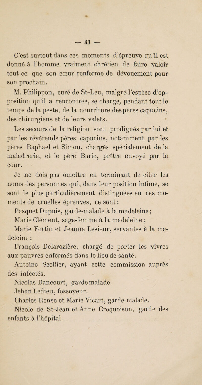 > — 43 — C’est surtout dans ces moments d’épreuve qu’il est donné à l’homme vraiment chrétien de faire valoir tout ce que son cœur renferme de dévouement pour son prochain. M. Philippon, curé de St-Leu, malgré l’espèce d’op¬ position qu’il a rencontrée, se charge^ pendant tout le temps de la peste, de la nourriture des pères capucms, des chirurgiens et de leurs valets. Les secours de la religion sont prodigués par lui et par les révérends pères capucins, notamment par les pères Raphaël et Simon, chargés spécialement de la maladrerie, et le père Barie, prêtre envoyé par la cour. Je ne dois pas omettre en terminant de citer les noms des personnes qui, dans leur position infime^ se sont le plus particulièrement distinguées en ces mo¬ ments de cruelles épreuves, ce sont: Pasquet Dupuis, garde-malade à la madeleine; Marie Clément, sage-femme à la madeleine ; Marie Fortin et Jeanne Lesieur, servantes à la ma¬ deleine ; François Delarozière, chargé de porter les vivres aux pauvres enfermés dans le lieu de santé. Antoine Sceliier, ayant cette commission auprès des infectés. Nicolas Dancourt, garde malade. Jehan Ledieu, fossoyeur. Charles Rense et Marie Vicart, garde-malade. Nicole de St-Jean et Anne Croquoison, garde des enfants à l’hôpital.