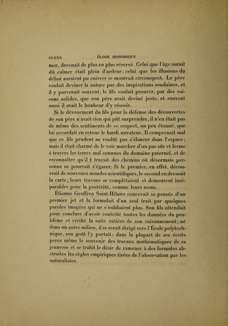 mer, devenait de plus en plus réservé. Celui que l’âge aurait dû calmer était plein d’ardeur; celui que les illusions d\i début auraient pu enivrer se montrait circonspect. Le père voulait deviner la nature par des inspirations soudaines, et il y parvenait souvent; le fils voulait prouver, par des rai¬ sons solides, que son père avait deviné juste, et souvent aussi il avait le bonheur d’y réussir. Si le dévouement du fils pour la défense des découvertes de son père n’avait rien qui pût surprendre, il n’en était pas de même des sentiments de ce respect, un peu étonné, que lui accordait en retour le hardi novateur. Il comprenait mal que ce fils prudent ne voulût pas s’élancer dans l’espace; mais il était charmé de le voir marcher d’un pas sûr et ferme à travers les terres mal connues du domaine paternel, et de reconnaître qu’il y traçait des chemins où désormais per¬ sonne ne pourrait s’égarer. Si le premier, en effet, décou¬ vrait de nouveaux mondes scientifiques, le second en dressait la carte ; leurs travaux se complétaient et demeurent insé¬ parables pour la postérité, comme leurs noms. Etienne Geoffroy Saint-Hilaire concevait sa pensée d’un premier jet et la formulait d’un seul trait par quelques paroles imagées qui ne s’oubliaient plus. Son fils attendait pour conclure d’avoir contrôlé toutes les données du pro¬ blème et vérifié la suite entière de son raisonnement ; né dans un autre milieu, il se serait dirigé vers l’École polytech¬ nique, son goût l’y portait: dans la plupart de ses écrits perce même le souvenir des travaux mathématiques de sa jeunesse et se trahit le désir de ramener à des formules ab¬ straites les règles empiriques tirées de l’observation par les naturalistes.