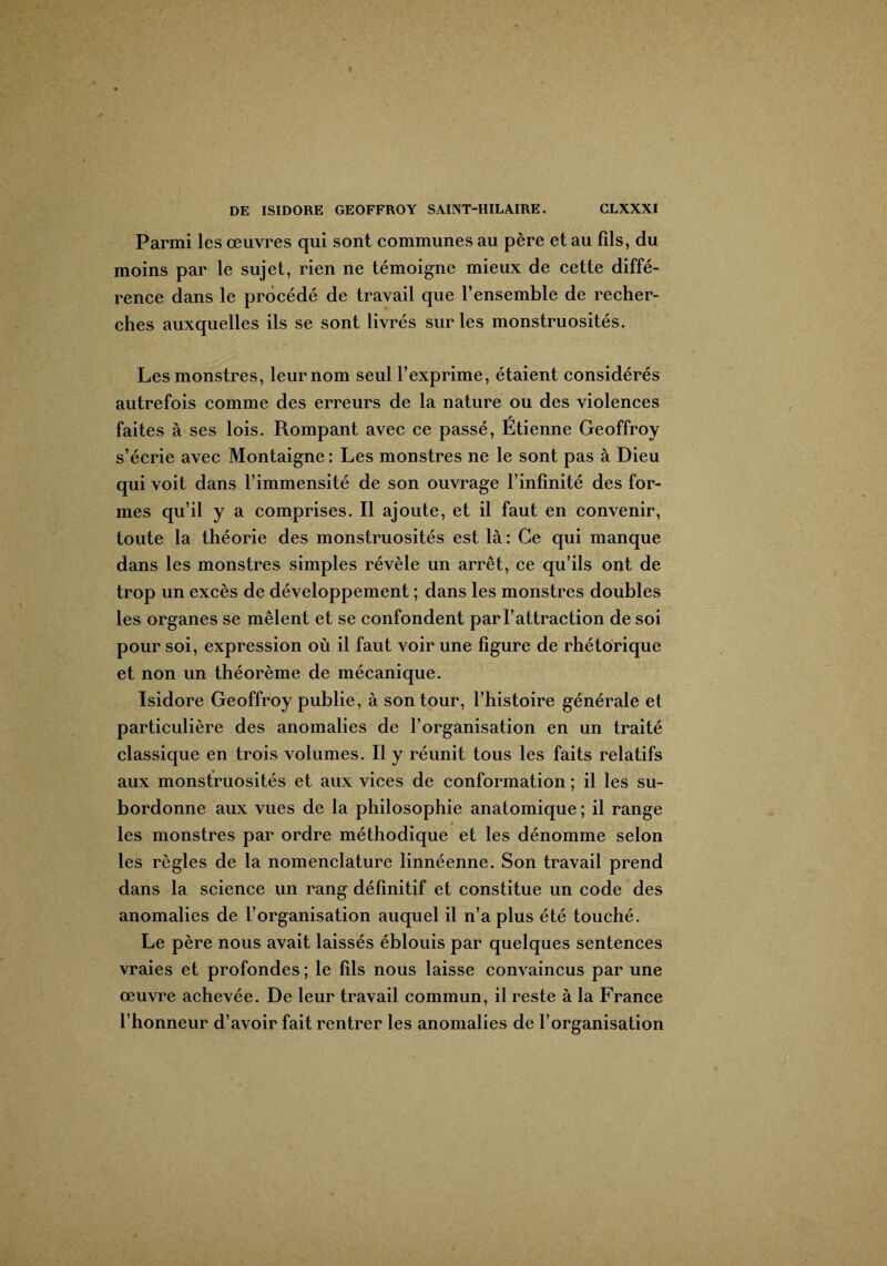Parmi les œuvres qui sont communes au père et au fils, du moins par le sujet, rien ne témoigne mieux de cette diffé¬ rence dans le procédé de travail que l’ensemble de recher¬ ches auxquelles ils se sont livrés sur les monstruosités. Les monstres, leur nom seul l’exprime, étaient considérés autrefois comme des erreurs de la nature ou des violences faites à ses lois. Rompant avec ce passé, Étienne Geoffroy s’écrie avec Montaigne : Les monstres ne le sont pas à Dieu qui voit dans l’immensité de son ouvrage l’infinité des for¬ mes qu’il y a comprises. Il ajoute, et il faut en convenir, toute la théorie des monstruosités est là : Ce qui manque dans les monstres simples révèle un arrêt, ce qu’ils ont de trop un excès de développement ; dans les monstres doubles les organes se mêlent et se confondent par l’attraction de soi pour soi, expression où il faut voir une figure de rhétorique et non un théorème de mécanique. Isidore Geoffroy publie, à son tour, l’histoire générale et particulière des anomalies de l’organisation en un traité classique en trois volumes. Il y réunit tous les faits relatifs aux monstruosités et aux vices de conformation ; il les su¬ bordonne aux vues de la philosophie anatomique ; il range les monstres par ordre méthodique et les dénomme selon les règles de la nomenclature linnéenne. Son travail prend dans la science un rang définitif et constitue un code des anomalies de l’organisation auquel il n’a plus été touché. Le père nous avait laissés éblouis par quelques sentences vraies et profondes ; le fils nous laisse convaincus par une œuvre achevée. De leur travail commun, il reste à la France l’honneur d’avoir fait rentrer les anomalies de l’organisation