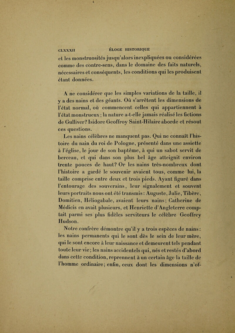et les monstruosités jusqu’alors inexpliquées ou considérées comme des contre-sens, dans le domaine des faits naturels, nécessaires et conséquents, les conditions qui les produisent étant données. A ne considérer que les simples variations de la taille, il y a des nains et des géants. Où s’arrêtent les dimensions de l’état normal, où commencent celles qui appartiennent à l’état monstrueux ; la nature a-t-elle jamais réalisé les fictions de Gulliver? Isidore Geoffroy Saint-Hilaire aborde et résout ces questions. Les nains célèbres ne manquent pas. Qui ne connaît l’his¬ toire du nain du roi de Pologne, présenté dans une assiette à l’église, le jour de son baptême, à qui un sabot servit de berceau, et qui dans son plus bel âge atteignit environ trente pouces de haut? Or les nains très-nombreux dont l’histoire a gardé le souvenir avaient tous, comme lui, la taille comprise entre deux et trois pieds. Ayant figuré dans l’entourage des souverains, leur signalement et souvent leurs portraits nous ont été transmis : Auguste, Julie, Tibère, » Domitien, Héliogabale, avaient leurs nains; Catherine de Médicis en avait plusieurs, et Henriette d’Angleterre comp¬ tait parmi ses plus fidèles serviteurs le célèbre Geoffrey Hudson. Notre confrère démontre qu’il y a trois espèces de nains: les nains permanents qui le sont dès le sein de leur mère, qui le sont encore à leur naissance et demeurent tels pendant toute leur vie ; les nains accidentels qui, nés et restés d’abord dans cette condition, reprennent à un certain âge la taille de l’homme ordinaire; enfin, ceux dont les dimensions n’of-