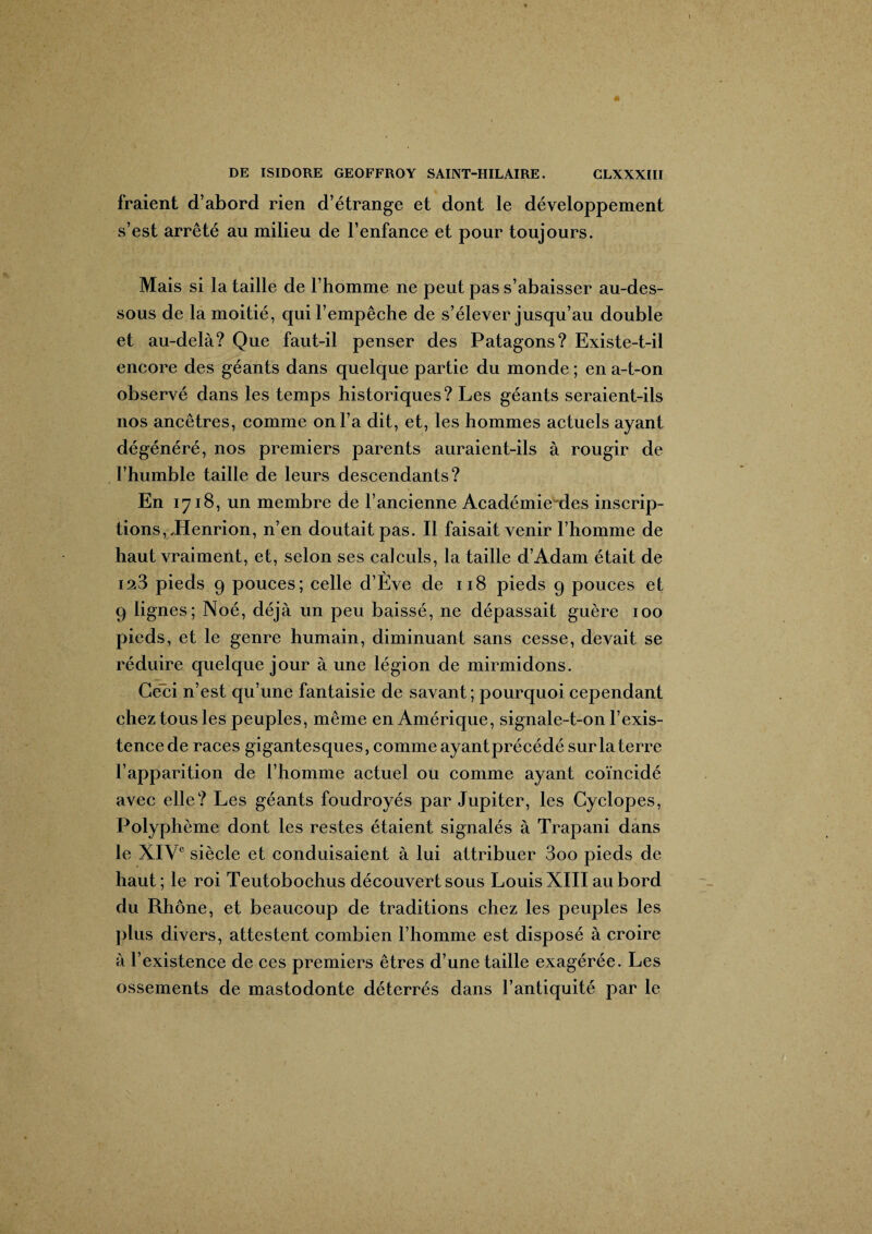 fraient d’abord rien d’étrange et dont le développement s’est arrêté au milieu de l’enfance et pour toujours. Mais si la taille de l’homme ne peut pas s’abaisser au-des¬ sous de la moitié, qui l’empêche de s’élever jusqu’au double et au-delà? Que faut-il penser des Patagons? Existe-t-il encore des géants dans quelque partie du monde ; en a-t-on observé dans les temps historiques? Les géants seraient-ils nos ancêtres, comme on l’a dit, et, les hommes actuels ayant dégénéré, nos premiers parents auraient-ils à rougir de l’humble taille de leurs descendants? En 1718, un membre de l’ancienne Académiexles inscrip¬ tions,,Henrion, n’en doutait pas. Il faisait venir l’homme de haut vraiment, et, selon ses calculs, la taille d’Adam était de 123 pieds 9 pouces; celle d’Ève de 118 pieds 9 pouces et 9 lignes; Noé, déjà un peu baissé, ne dépassait guère 100 pieds, et le genre humain, diminuant sans cesse, devait se réduire quelque jour à une légion de mirmidons. Ceci n’est qu’une fantaisie de savant; pourquoi cependant chez tous les peuples, même en Amérique, signale-t-on l’exis¬ tence de races gigantesques, comme ayantprécédé sur la terre l’apparition de l’homme actuel ou comme ayant coïncidé avec elle? Les géants foudroyés par Jupiter, les Gyclopes, Polyphème dont les restes étaient signalés à Trapani dans le XIVe siècle et conduisaient à lui attribuer 3oo pieds de haut; le roi Teutobochus découvert sous Louis XIII au bord du Rhône, et beaucoup de traditions chez les peuples les plus divers, attestent combien l’homme est disposé à croire à l’existence de ces premiers êtres d’une taille exagérée. Les ossements de mastodonte déterrés dans l’antiquité par le