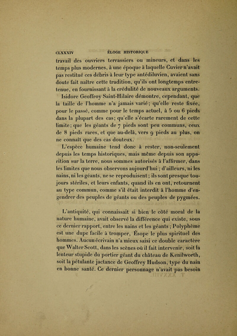 travail des ouvriers terrassiers ou mineurs, et dans les temps plus modernes, à une époque à laquelle Cuvier n’avait pas restitué ces débris à leur type antédiluvien, avaient sans doute fait naître cette tradition, qu’ils ont longtemps entre¬ tenue, en fournissant à la crédulité de nouveaux arguments. Isidore Geoffroy Saint-Hilaire démontre, cependant, que la taille de l’homme n’a jamais varié ; qu’elle reste fixée, pour le passé, comme pour le temps actuel, à 5 ou 6 pieds dans la plupart des cas; qu’elle s’écarte rarement de cette limite; que les géants de 7 pieds sont peu communs, ceux de 8 pieds rares, et que au-delà, vers 9 pieds au plus, on ne connaît que des cas douteux. L’espèce humaine tend donc à rester, non-seulement depuis les temps historiques, mais même depuis son appa¬ rition sur la terre, nous sommes autorisés à l’affirmer, dans les limites que nous observons aujourd’hui ; d’ailleurs, ni les nains, ni les géants, ne se reproduisent ; ils sont presque tou¬ jours stériles, et leurs enfants, quand ils en ont, retournent au type commun, comme s’il était interdit à l’homme d’en¬ gendrer des peuples de géants ou des peuples de pygmées. L’antiquité, qui connaissait si bien le côté moral de la nature humaine, avait observé la différence qui existe, sous ce dernier rapport, entre les nains et les géants ; Polyphème est une dupe facile à tromper, Ésope le plus spirituel des hommes. Aucun écrivain n’a mieux saisi ce double caractère que Walter Scott, dans les scènes où il fait intervenir, soit la lenteur stupide du portier géant du château de Kenilworth, soit la pétulante jactance de Geoffrey Hudson, type du nain en bonne santé. Ce dernier personnage n’avait pas besoin