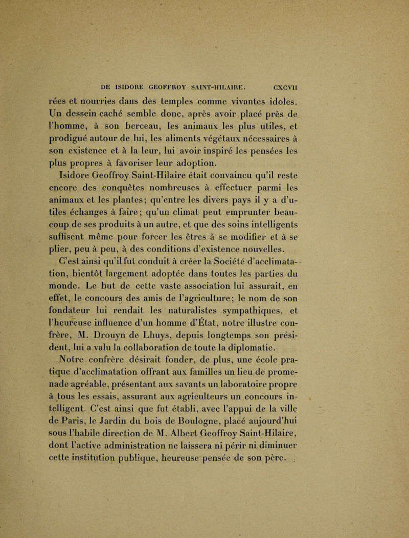 rées et nourries dans des temples comme vivantes idoles. Un dessein caché semble donc, après avoir placé près de l’homme, à son berceau, les animaux les plus utiles, et prodigué autour de lui, les aliments végétaux nécessaires à son existence et à la leur, lui avoir inspiré les pensées les plus propres à favoriser leur adoption. Isidore Geoffroy Saint-Hilaire était convaincu qu’il reste encore des conquêtes nombreuses à effectuer parmi les animaux et les plantes; qu’entre les divers pays il y a d’u¬ tiles échanges à faire ; qu’un climat peut emprunter beau¬ coup de ses produits à un autre, et que des soins intelligents suffisent même pour forcer les êtres à se modifier et à se plier, peu à peu, à des conditions d’existence nouvelles. C’est ainsi qu’il fut conduit à créer la Société d’acclimata¬ tion, bientôt largement adoptée dans toutes les parties du monde. Le but de cette vaste association lui assurait, en effet, le concours des amis de l’agriculture; le nom de son fondateur lui rendait les naturalistes sympathiques, et l’heureuse influence d’un homme d’État, notre illustre con¬ frère, M. Drouyn de Lhuys, depuis longtemps son prési¬ dent, lui a valu la collaboration de toute la diplomatie. Notre confrère désirait fonder, de plus, une école pra¬ tique d’acclimatation offrant aux familles un lieu de prome¬ nade agréable, présentant aux savants un laboratoire propre à tous les essais, assurant aux agriculteurs un concours in¬ telligent. C’est ainsi que fut établi, avec l’appui de la ville de Paris, le Jardin du bois de Boulogne, placé aujourd’hui sous l’habile direction de M. Albert Geoffroy Saint-Hilaire, dont l’active administration ne laissera ni périr ni diminuer cette institution publique, heureuse pensée de son père. ;