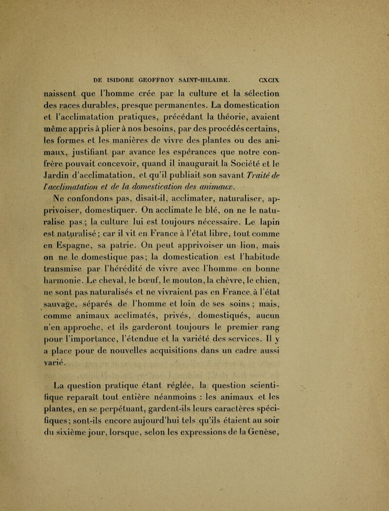 naissent que 1’homme crée par la culture et la sélection des races durables, presque permanentes. La domestication et racclimatation pratiques, précédant la théorie, avaient même appris à plier à nos besoins, par des procédés certains, les formes et les manières de vivre des plantes ou des ani¬ maux, justifiant par avance les espérances que notre con¬ frère pouvait concevoir, quand il inaugurait la Société et le Jardin d’acclimatation, et qu’il publiait son savant Traité de T acclimatation et de la domestication des animaux. Ne confondons pas, disait-il, acclimater, naturaliser, ap¬ privoiser, domestiquer. On acclimate le blé, on ne le natu¬ ralise pas ; la culture lui est toujours nécessaire. Le lapin est naturalisé ; car il vit en France à l’état libre, tout comme en Espagne, sa patrie. On peut apprivoiser un lion, mais on ne le domestique pas; la domestication est l’habitude transmise par l’hérédité de vivre avec l’homme en bonne harmonie. Le cheval, le bœuf, le mouton, la chèvre, le chien, ne sont pas naturalisés et ne vivraient pas en France à l’état sauvage, séparés de l’homme et loin de ses soins ; mais, comme animaux acclimatés, privés, domestiqués, aucun n’en approche, et ils garderont toujours le premier rang pour l’importance, l’étendue et la variété des services. Il y a place pour de nouvelles acquisitions dans un cadre aussi varié. La question pratique étant réglée, la question scienti¬ fique reparaît tout entière néanmoins : les animaux et les plantes, en se perpétuant, gardent-ils leurs caractères spéci¬ fiques; sont-ils encore aujourd’hui tels qu’ils étaient au soir du sixième jour, lorsque, selon les expressions de la Genèse,