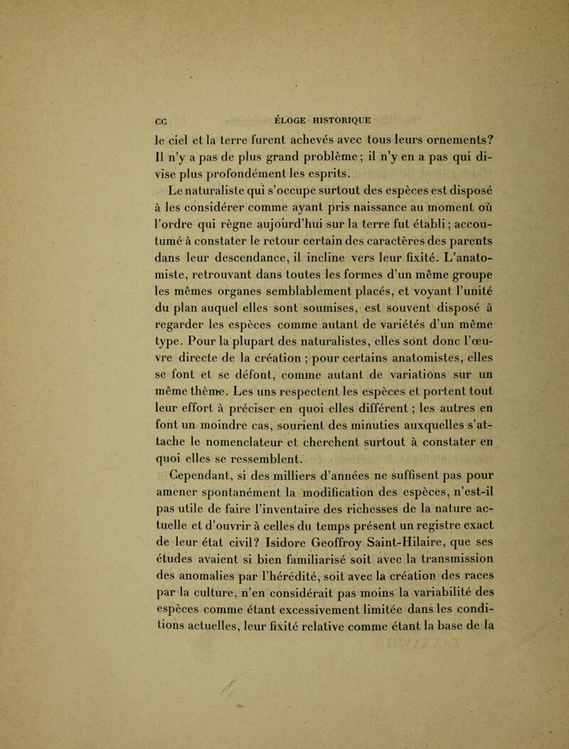 le ciel et la terre furent achevés avec tous leurs ornements? Il n’y a pas de plus grand problème ; il n’y en a pas qui di¬ vise plus profondément les esprits. Le naturaliste qui s’occupe surtout des espèces est disposé à les considérer comme ayant pris naissance au moment où l’ordre qui règne aujourd’hui sur la terre fut établi; accou¬ tumé à constater le retour certain des caractères des parents dans leur descendance, il incline vers leur fixité. L’anato¬ miste, retrouvant dans toutes les formes d’un même groupe les mêmes organes semblablement placés, et voyant l’unité du plan auquel elles sont soumises, est souvent disposé à regarder les espèces comme autant de variétés d’un même type. Pour la plupart des naturalistes, elles sont donc l’œu¬ vre directe de la création ; pour certains anatomistes, elles se font et se défont, comme autant de variations sur un même thème. Les uns respectent les espèces et portent tout leur effort à préciser en quoi elles différent ; les autres en font un moindre cas, sourient des minuties auxquelles s’at¬ tache le nomenclateur et cherchent surtout à constater en quoi elles se ressemblent. Cependant, si des milliers d’années ne suffisent pas pour amener spontanément la modification des espèces, n’est-il pas utile de faire l’inventaire des richesses de la nature ac¬ tuelle et d’ouvrir à celles du temps présent un registre exact de leur état civil? Isidore Geoffroy Saint-Hilaire, que ses études avaient si bien familiarisé soit avec la transmission des anomalies par l’hérédité, soit avec la création des races par la culture, n’en considérait pas moins la variabilité des espèces comme étant excessivement limitée dans les condi¬ tions actuelles, leur fixité relative comme étant la base de la