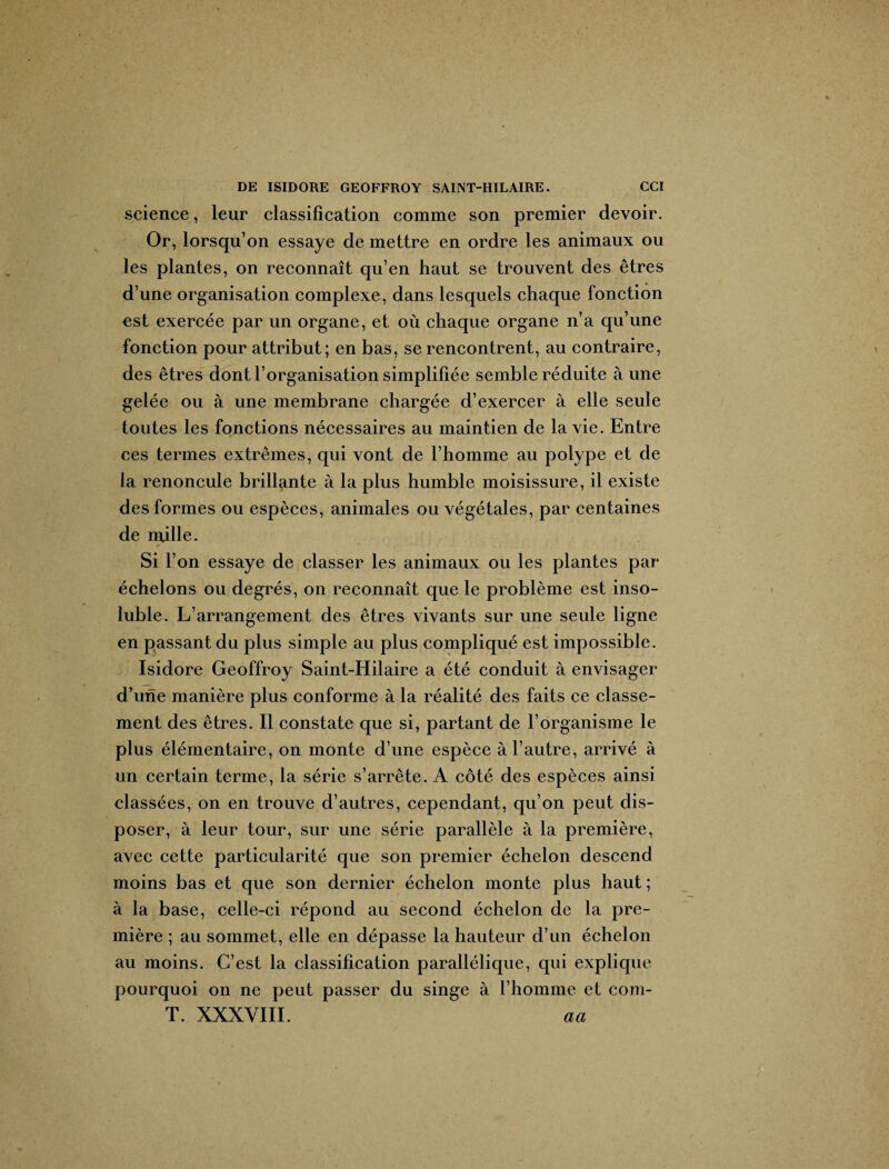 science, leur classification comme son premier devoir. Or, lorsqu’on essaye de mettre en ordre les animaux ou les plantes, on reconnaît qu’en haut se trouvent des êtres d’une organisation complexe, dans lesquels chaque fonction est exercée par un organe, et où chaque organe n’a qu’une fonction pour attribut; en bas, se rencontrent, au contraire, des êtres dont l’organisation simplifiée semble réduite à une gelée ou à une membrane chargée d’exercer à elle seule toutes les fonctions nécessaires au maintien de la vie. Entre ces termes extrêmes, qui vont de l’homme au polype et de la renoncule brillante à la plus humble moisissure, il existe des formes ou espèces, animales ou végétales, par centaines de mille. Si l’on essaye de classer les animaux ou les plantes par échelons ou degrés, on reconnaît que le problème est inso¬ luble. L’arrangement des êtres vivants sur une seule ligne en passant du plus simple au plus compliqué est impossible. Isidore Geoffroy Saint-Hilaire a été conduit à envisager d’une manière plus conforme à la réalité des faits ce classe¬ ment des êtres. Il constate que si, partant de l’organisme le plus élémentaire, on monte d’une espèce à l’autre, arrivé à un certain terme, la série s’arrête. A côté des espèces ainsi classées, on en trouve d’autres, cependant, qu’on peut dis¬ poser, à leur tour, sur une série parallèle à la première, avec cette particularité que son premier échelon descend moins bas et que son dernier échelon monte plus haut ; à la base, celle-ci répond au second échelon de la pre¬ mière ; au sommet, elle en dépasse la hauteur d’un échelon au moins. C’est la classification parallélique, qui explique pourquoi on ne peut passer du singe à l’homme et com- T. XXXVIII. aa