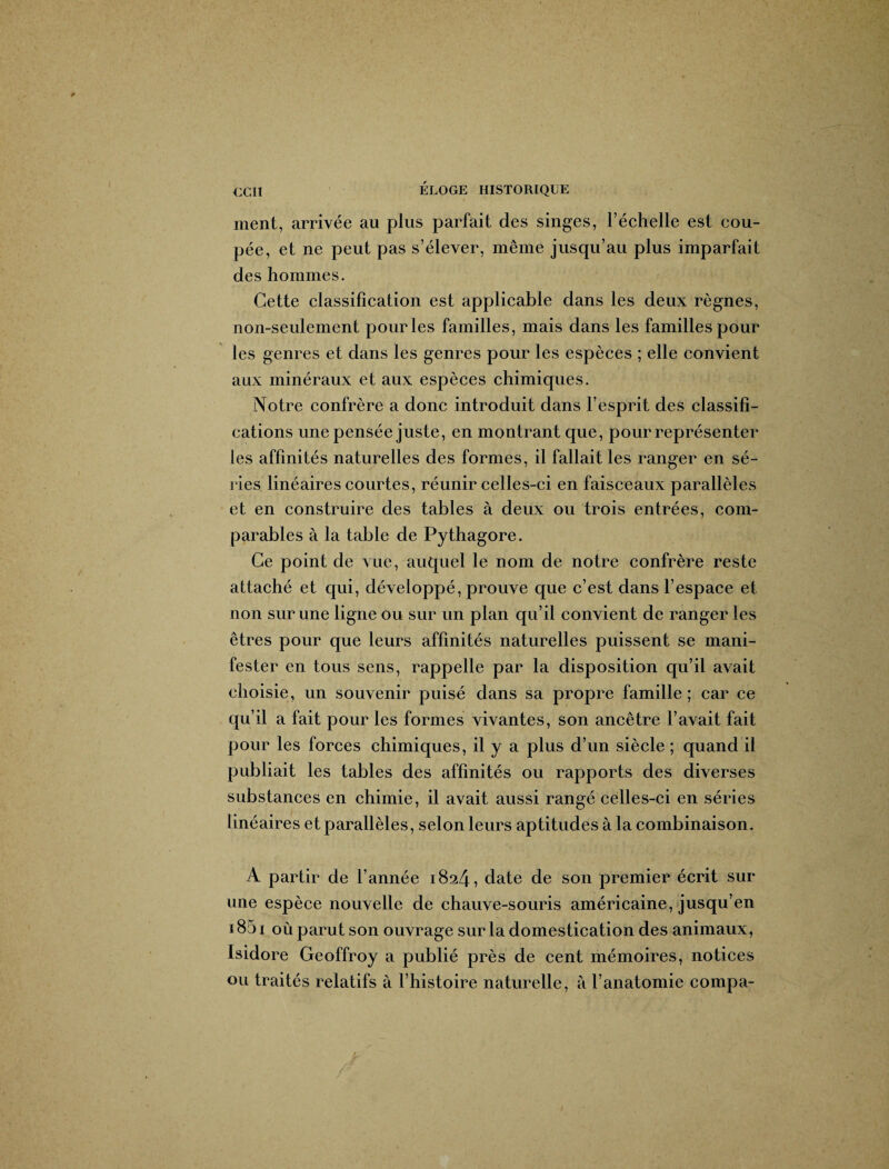 ment, arrivée au plus parfait des singes, l’échelle est cou¬ pée, et ne peut pas s’élever, même jusqu’au plus imparfait des hommes. Cette classification est applicable dans les deux règnes, non-seulement pour les familles, mais dans les familles pour les genres et dans les genres pour les espèces ; elle convient aux minéraux et aux espèces chimiques. Notre confrère a donc introduit dans l’esprit des classifi¬ cations une pensée juste, en montrant que, pour représenter les affinités naturelles des formes, il fallait les ranger en sé¬ ries linéaires courtes, réunir celles-ci en faisceaux parallèles et en construire des tables à deux ou trois entrées, com¬ parables à la table de Pythagore. Ce point de vue, auquel le nom de notre confrère reste attaché et qui, développé, prouve que c’est dans l’espace et non sur une ligne ou sur un plan qu’il convient de ranger les êtres pour que leurs affinités naturelles puissent se mani¬ fester en tous sens, rappelle par la disposition qu’il avait choisie, un souvenir puisé dans sa propre famille ; car ce qu’il a fait pour les formes vivantes, son ancêtre l’avait fait pour les forces chimiques, il y a plus d’un siècle ; quand il publiait les tables des affinités ou rapports des diverses substances en chimie, il avait aussi rangé celles-ci en séries linéaires et parallèles, selon leurs aptitudes à la combinaison. A partir de l’année 1824, date de son premier écrit sur une espèce nouvelle de chauve-souris américaine, jusqu’en 1851 où parut son ouvrage sur la domestication des animaux, Isidore Geoffroy a publié près de cent mémoires, notices ou traités relatifs à l’histoire naturelle, à l’anatomie compa-