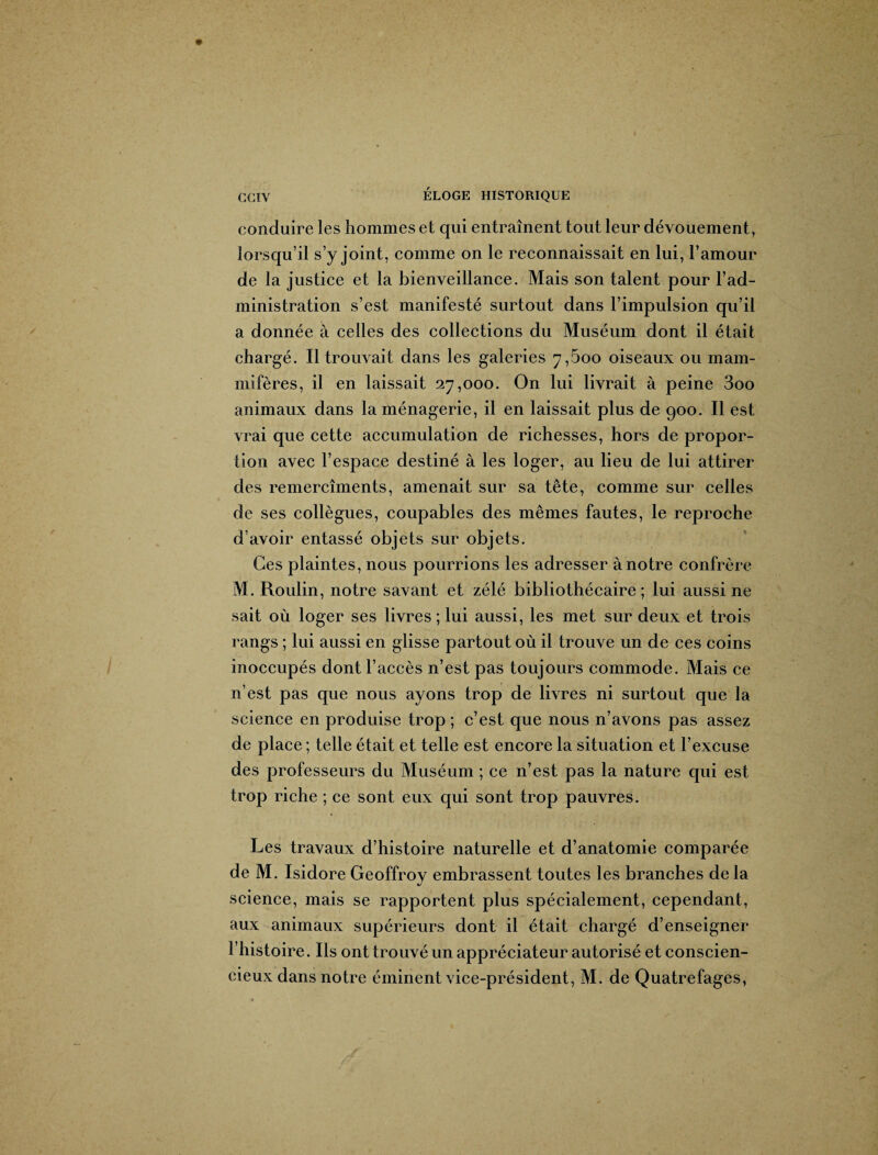 conduire les hommes et qui entraînent tout leur dévouement, lorsqu’il s’y joint, comme on le reconnaissait en lui, l’amour de la justice et la bienveillance. Mais son talent pour F ad¬ ministration s’est manifesté surtout dans l’impulsion qu’il a donnée à celles des collections du Muséum dont il était chargé. Il trouvait dans les galeries 7,600 oiseaux ou mam¬ mifères, il en laissait 27,000. On lui livrait à peine 3oo animaux dans la ménagerie, il en laissait plus de 900. Il est vrai que cette accumulation de richesses, hors de propor¬ tion avec l’espace destiné à les loger, au lieu de lui attirer des remercîments, amenait sur sa tête, comme sur celles de ses collègues, coupables des mêmes fautes, le reproche d’avoir entassé objets sur objets. Ces plaintes, nous pourrions les adresser à notre confrère M. Roulin, notre savant et zélé bibliothécaire; lui aussi ne sait où loger ses livres ; lui aussi, les met sur deux et trois rangs ; lui aussi en glisse partout où il trouve un de ces coins inoccupés dont l’accès n’est pas toujours commode. Mais ce n’est pas que nous ayons trop de livres ni surtout que la science en produise trop ; c’est que nous n’avons pas assez de place ; telle était et telle est encore la situation et l’excuse des professeurs du Muséum ; ce n’est pas la nature qui est trop riche ; ce sont eux qui sont trop pauvres. Les travaux d’histoire naturelle et d’anatomie comparée de M. Isidore Geoffroy embrassent toutes les branches de la science, mais se rapportent plus spécialement, cependant, aux animaux supérieurs dont il était chargé d’enseigner l’histoire. Ils ont trouvé un appréciateur autorisé et conscien¬ cieux dans notre éminent vice-président, M. de Quatrefages, fi