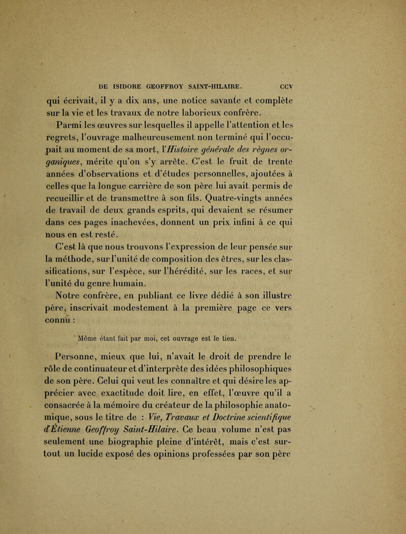 qui écrivait, il y a dix ans, une notice savante et complète sur la vie et les travaux de notre laborieux confrère. Parmi les œuvres sur lesquelles il appelle l’attention et les regrets, l’ouvrage malheureusement non terminé qui l’occu¬ pait au moment de sa mort, Y Histoire générale des règnes or¬ ganiques, mérite qu’on s’y arrête. C’est le fruit de trente années d’observations et d’études personnelles, ajoutées à celles que la longue carrière de son père lui avait permis de recueillir et de transmettre à son fils. Quatre-vingts années de travail de deux grands esprits, qui devaient se résumer dans ces pages inachevées, donnent un prix infini à ce qui nous en est resté. C’est là que nous trouvons l’expression de leur pensée sur la méthode, sur l’unité de composition des êtres, sur les clas¬ sifications, sur l’espèce, sur l’hérédité, sur les races, et sur l’unité du genre humain. Notre confrère, en publiant ce livre dédié à son illustre père, inscrivait modestement à la première page ce vers connu : ' Même étant fait par moi, cet ouvrage est le tien. Personne, mieux que lui, n’avait le droit de prendre le rôle de continuateur et d’interprète des idées philosophiques de son père. Celui qui veut les connaître et qui désire les ap¬ précier avec exactitude doit lire, en effet, l’œuvre qu’il a consacrée à la mémoire du créateur de la philosophie anato¬ mique, sous le titre de : Vie, Travaux et Doctrine scientifique d’Etienne Geoffroy Saint-Hilaire. Ce beau volume n’est pas seulement une biographie pleine d’intérêt, mais c’est sur¬ tout un lucide exposé des opinions professées par son père