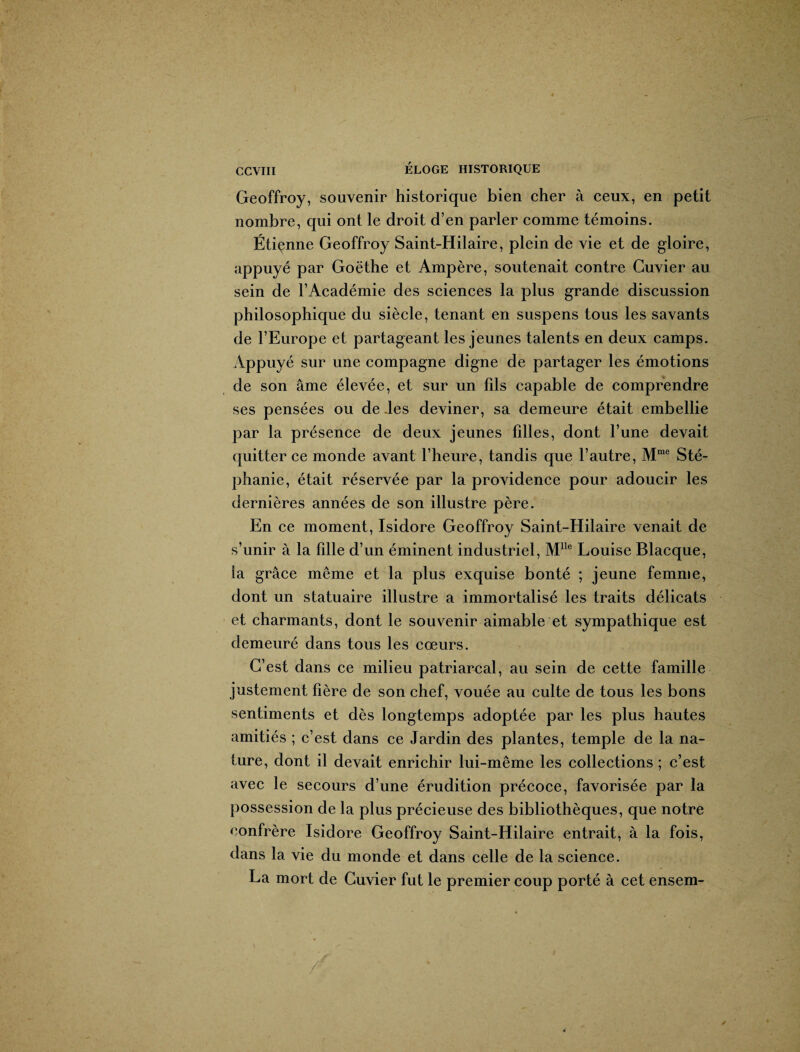 Geoffroy, souvenir historique bien cher à ceux, en petit nombre, qui ont le droit d’en parler comme témoins. Étienne Geoffroy Saint-Hilaire, plein de vie et de gloire, appuyé par Goëthe et Ampère, soutenait contre Cuvier au sein de l’Académie des sciences la plus grande discussion philosophique du siècle, tenant en suspens tous les savants de l’Europe et partageant les jeunes talents en deux camps. Appuyé sur une compagne digne de partager les émotions de son âme élevée, et sur un fils capable de comprendre ses pensées ou de les deviner, sa demeure était embellie par la présence de deux jeunes filles, dont l’une devait quitter ce monde avant l’heure, tandis que l’autre, Mme Sté¬ phanie, était réservée par la providence pour adoucir les dernières années de son illustre père. En ce moment, Isidore Geoffroy Saint-Hilaire venait de s’unir à la fille d’un éminent industriel, Mlle Louise Blacque, la grâce même et la plus exquise bonté ; jeune femme, dont un statuaire illustre a immortalisé les traits délicats et charmants, dont le souvenir aimable et sympathique est demeuré dans tous les cœurs. C’est dans ce milieu patriarcal, au sein de cette famille justement hère de son chef, vouée au culte de tous les bons sentiments et dès longtemps adoptée par les plus hautes amitiés ; c’est dans ce Jardin des plantes, temple de la na¬ ture, dont il devait enrichir lui-même les collections ; c’est avec le secours d’une érudition précoce, favorisée par la possession de la plus précieuse des bibliothèques, que notre confrère Isidore Geoffroy Saint-Hilaire entrait, à la fois, dans la vie du monde et dans celle de la science. La mort de Cuvier fut le premier coup porté à cet ensem-