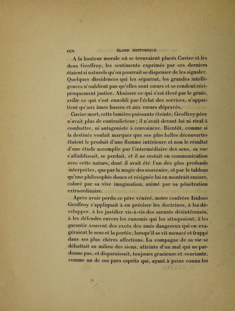 A la hauteur morale où se trouvaient placés Cuvier et les deux Geoffroy, les sentiments exprimés par ces derniers étaient si naturels qu’on pourrait se dispenser de les signaler. Quelques dissidences qui les séparent, les grandes intelli¬ gences n’oublient pas qu’elles sont sœurs et se rendent réci¬ proquement justice. Abaisser ce qui s’est élevé parle génie, avilir ce qui s’est ennobli par l’éclat des services, n’appar¬ tient qu’aux âmes basses et aux cœurs dépravés. Cuvier mort, cette lumière puissante éteinte, Geoffroy père n’avait plus de contradicteur ; il n’avait devant lui ni rival à combattre, ni antagoniste à convaincre. Bientôt, comme si la destinée voulait marquer que ses plus belles découvertes étaient le produit d’une flamme intérieure et non le résultat d’une étude accomplie par l’intermédiaire des sens, sa vue s’affaiblissait, se perdait, et il ne restait en communication avec cette nature, dont il avait été l’un des plus profonds interprètes, que par la magie des souvenirs, et par le tableau qu’une philosophie douce et résignée lui en montrait encore, coloré par sa vive imagination, animé par sa pénétration extraordinaire. Après avoir perdu ce père vénéré, notre confrère Isidore Geoffroy s’appliquait à en préciser les doctrines, à les dé¬ velopper, à les justifier vis-à-vis des savants désintéressés, à les défendre envers les ennemis qui les attaquaient, à les garantir souvent des excès des amis dangereux qui en exa¬ géraient le sens et la portée, lorsqu’il se vit menacé et frappé dans ses plus chères affections. La compagne de sa vie se débattait au milieu des siens, atteinte d’un mal qui ne par¬ donne pas, et disparaissait, toujours gracieuse et souriante, comme un de ces purs esprits qui, ayant à peine connu les